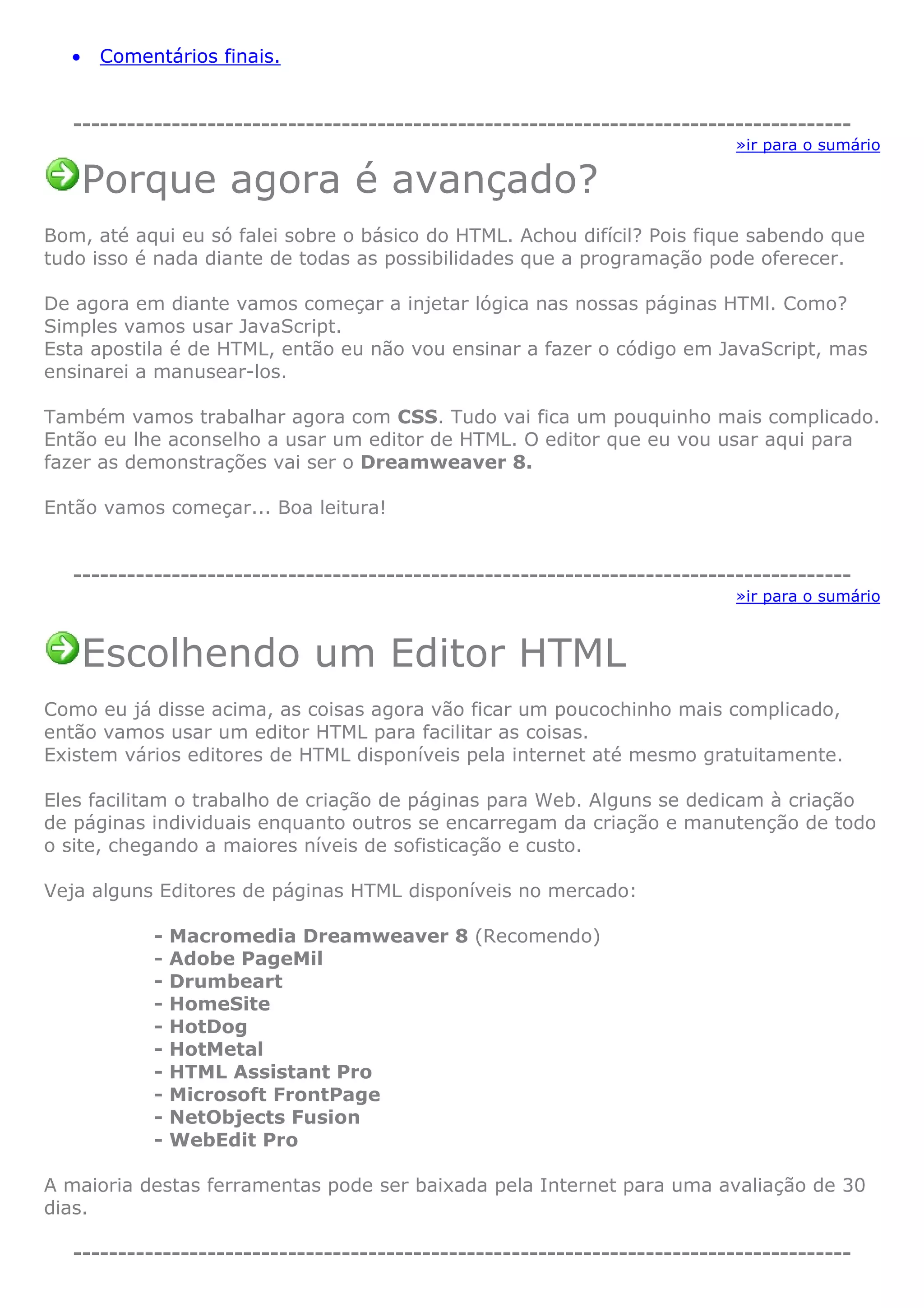 • Comentários finais.
---------------------------------------------------------------------------------------
»ir para o sumário
Porque agora é avançado?
Bom, até aqui eu só falei sobre o básico do HTML. Achou difícil? Pois fique sabendo que
tudo isso é nada diante de todas as possibilidades que a programação pode oferecer.
De agora em diante vamos começar a injetar lógica nas nossas páginas HTMl. Como?
Simples vamos usar JavaScript.
Esta apostila é de HTML, então eu não vou ensinar a fazer o código em JavaScript, mas
ensinarei a manusear-los.
Também vamos trabalhar agora com CSS. Tudo vai fica um pouquinho mais complicado.
Então eu lhe aconselho a usar um editor de HTML. O editor que eu vou usar aqui para
fazer as demonstrações vai ser o Dreamweaver 8.
Então vamos começar... Boa leitura!
---------------------------------------------------------------------------------------
»ir para o sumário
Escolhendo um Editor HTML
Como eu já disse acima, as coisas agora vão ficar um poucochinho mais complicado,
então vamos usar um editor HTML para facilitar as coisas.
Existem vários editores de HTML disponíveis pela internet até mesmo gratuitamente.
Eles facilitam o trabalho de criação de páginas para Web. Alguns se dedicam à criação
de páginas individuais enquanto outros se encarregam da criação e manutenção de todo
o site, chegando a maiores níveis de sofisticação e custo.
Veja alguns Editores de páginas HTML disponíveis no mercado:
- Macromedia Dreamweaver 8 (Recomendo)
- Adobe PageMil
- Drumbeart
- HomeSite
- HotDog
- HotMetal
- HTML Assistant Pro
- Microsoft FrontPage
- NetObjects Fusion
- WebEdit Pro
A maioria destas ferramentas pode ser baixada pela Internet para uma avaliação de 30
dias.
---------------------------------------------------------------------------------------
 