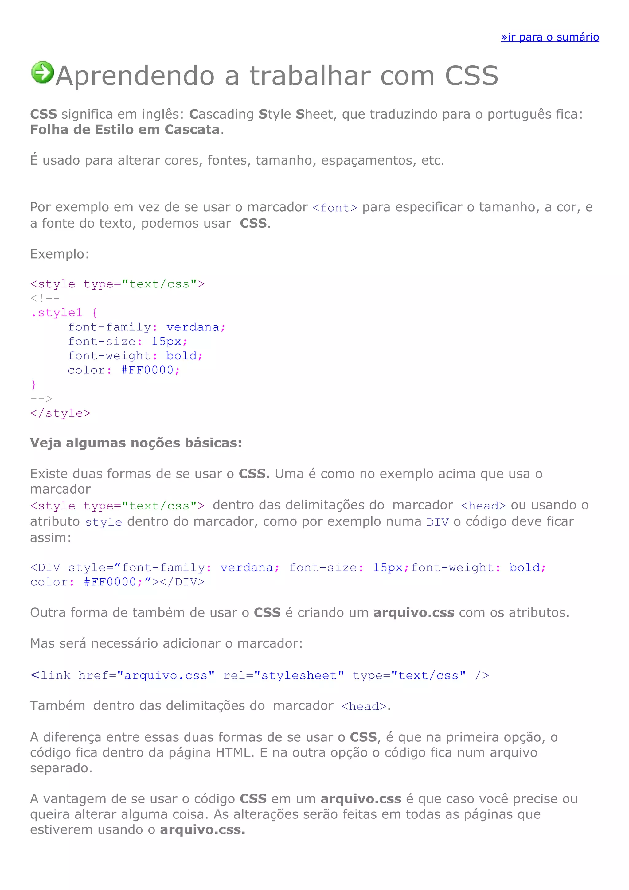 »ir para o sumário
Aprendendo a trabalhar com CSS
CSS significa em inglês: Cascading Style Sheet, que traduzindo para o português fica:
Folha de Estilo em Cascata.
É usado para alterar cores, fontes, tamanho, espaçamentos, etc.
Por exemplo em vez de se usar o marcador <font> para especificar o tamanho, a cor, e
a fonte do texto, podemos usar CSS.
Exemplo:
<style type="text/css">
<!--
.style1 {
font-family: verdana;
font-size: 15px;
font-weight: bold;
color: #FF0000;
}
-->
</style>
Veja algumas noções básicas:
Existe duas formas de se usar o CSS. Uma é como no exemplo acima que usa o
marcador
<style type="text/css"> dentro das delimitações do marcador <head> ou usando o
atributo style dentro do marcador, como por exemplo numa DIV o código deve ficar
assim:
<DIV style=”font-family: verdana; font-size: 15px;font-weight: bold;
color: #FF0000;”></DIV>
Outra forma de também de usar o CSS é criando um arquivo.css com os atributos.
Mas será necessário adicionar o marcador:
<link href="arquivo.css" rel="stylesheet" type="text/css" />
Também dentro das delimitações do marcador <head>.
A diferença entre essas duas formas de se usar o CSS, é que na primeira opção, o
código fica dentro da página HTML. E na outra opção o código fica num arquivo
separado.
A vantagem de se usar o código CSS em um arquivo.css é que caso você precise ou
queira alterar alguma coisa. As alterações serão feitas em todas as páginas que
estiverem usando o arquivo.css.
 