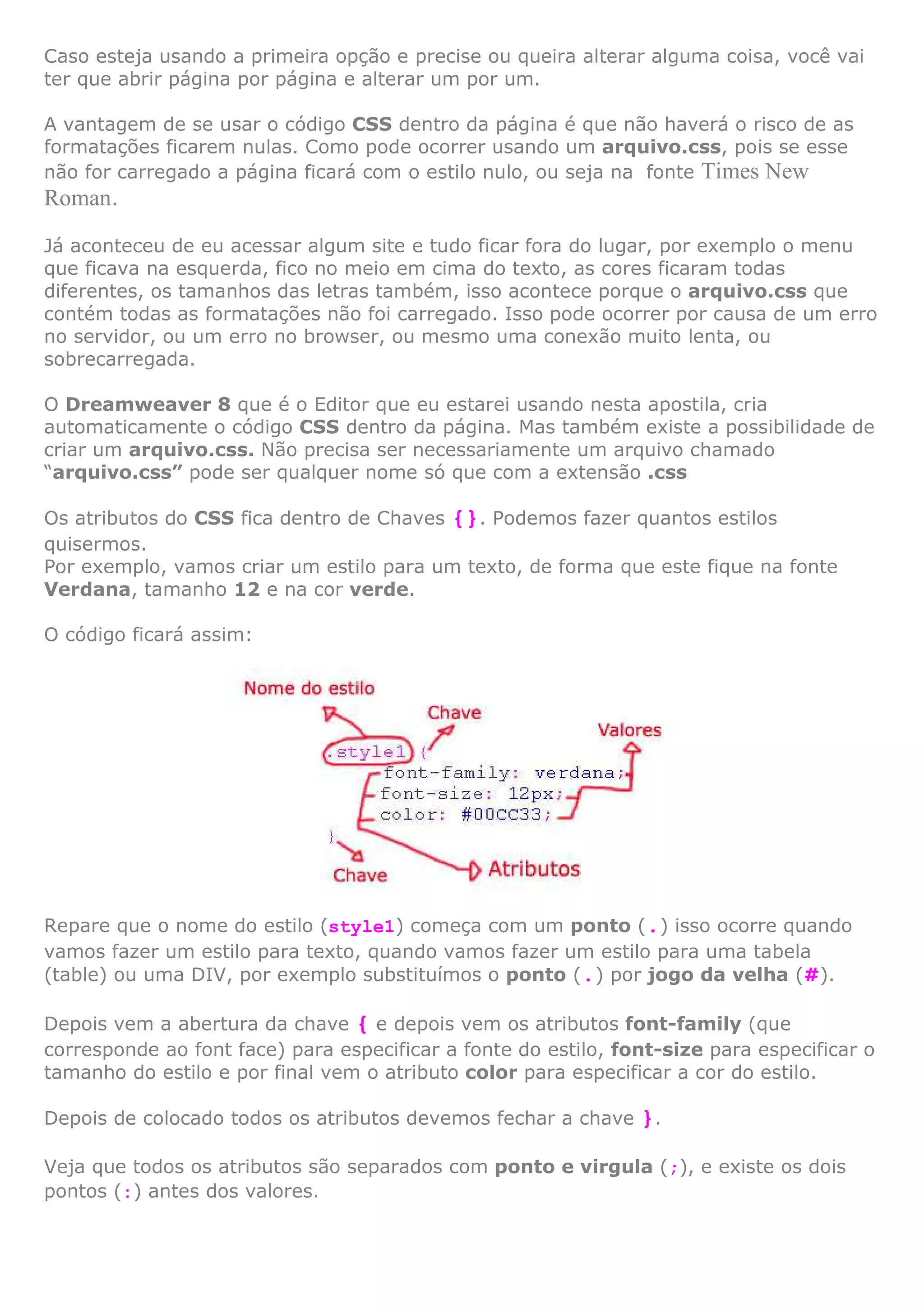 Caso esteja usando a primeira opção e precise ou queira alterar alguma coisa, você vai
ter que abrir página por página e alterar um por um.
A vantagem de se usar o código CSS dentro da página é que não haverá o risco de as
formatações ficarem nulas. Como pode ocorrer usando um arquivo.css, pois se esse
não for carregado a página ficará com o estilo nulo, ou seja na fonte Times New
Roman.
Já aconteceu de eu acessar algum site e tudo ficar fora do lugar, por exemplo o menu
que ficava na esquerda, fico no meio em cima do texto, as cores ficaram todas
diferentes, os tamanhos das letras também, isso acontece porque o arquivo.css que
contém todas as formatações não foi carregado. Isso pode ocorrer por causa de um erro
no servidor, ou um erro no browser, ou mesmo uma conexão muito lenta, ou
sobrecarregada.
O Dreamweaver 8 que é o Editor que eu estarei usando nesta apostila, cria
automaticamente o código CSS dentro da página. Mas também existe a possibilidade de
criar um arquivo.css. Não precisa ser necessariamente um arquivo chamado
“arquivo.css” pode ser qualquer nome só que com a extensão .css
Os atributos do CSS fica dentro de Chaves {}. Podemos fazer quantos estilos
quisermos.
Por exemplo, vamos criar um estilo para um texto, de forma que este fique na fonte
Verdana, tamanho 12 e na cor verde.
O código ficará assim:
Repare que o nome do estilo (style1) começa com um ponto (.) isso ocorre quando
vamos fazer um estilo para texto, quando vamos fazer um estilo para uma tabela
(table) ou uma DIV, por exemplo substituímos o ponto (.) por jogo da velha (#).
Depois vem a abertura da chave { e depois vem os atributos font-family (que
corresponde ao font face) para especificar a fonte do estilo, font-size para especificar o
tamanho do estilo e por final vem o atributo color para especificar a cor do estilo.
Depois de colocado todos os atributos devemos fechar a chave }.
Veja que todos os atributos são separados com ponto e virgula (;), e existe os dois
pontos (:) antes dos valores.
 