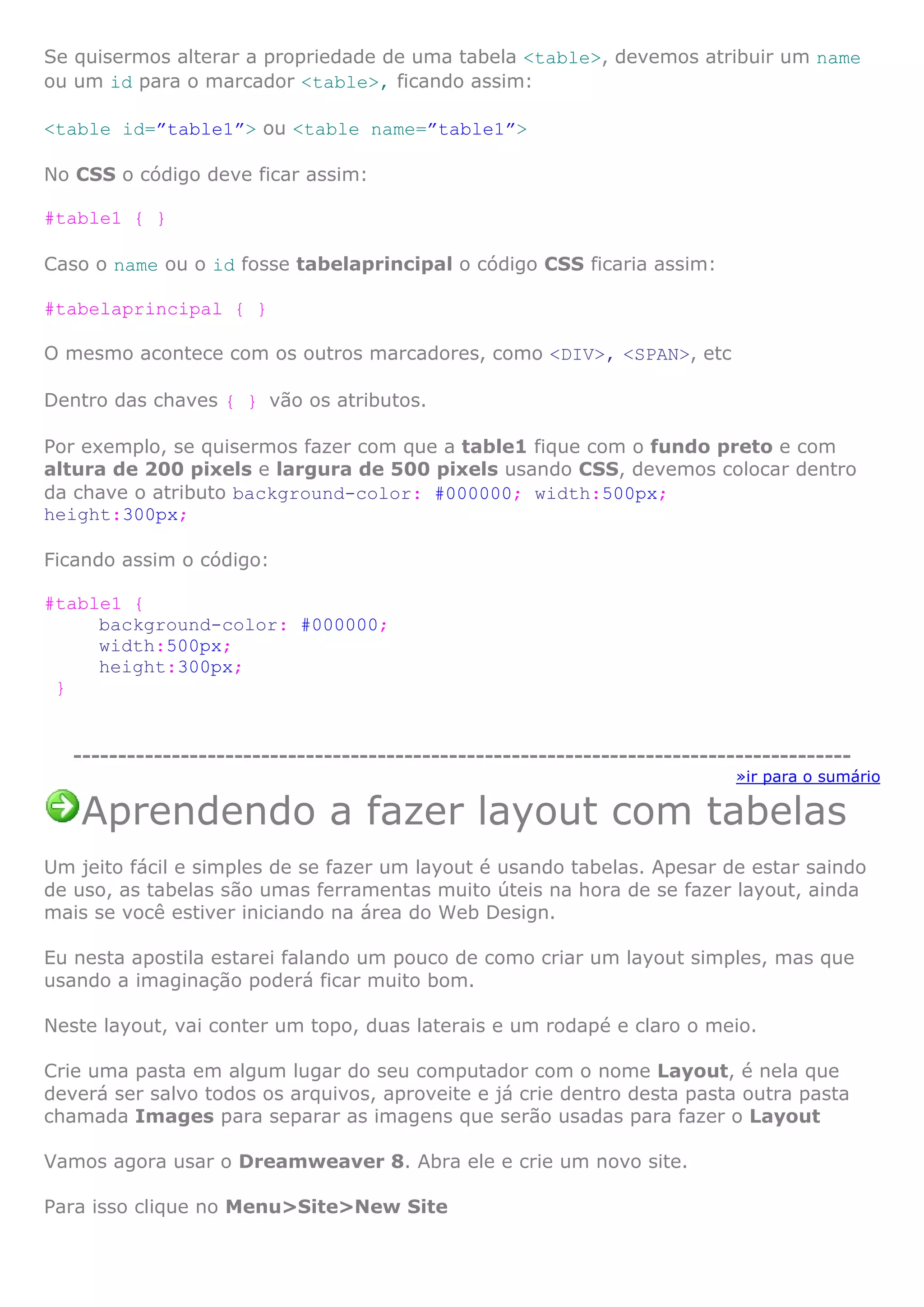 Se quisermos alterar a propriedade de uma tabela <table>, devemos atribuir um name
ou um id para o marcador <table>, ficando assim:
<table id=”table1”> ou <table name=”table1”>
No CSS o código deve ficar assim:
#table1 { }
Caso o name ou o id fosse tabelaprincipal o código CSS ficaria assim:
#tabelaprincipal { }
O mesmo acontece com os outros marcadores, como <DIV>, <SPAN>, etc
Dentro das chaves { } vão os atributos.
Por exemplo, se quisermos fazer com que a table1 fique com o fundo preto e com
altura de 200 pixels e largura de 500 pixels usando CSS, devemos colocar dentro
da chave o atributo background-color: #000000; width:500px;
height:300px;
Ficando assim o código:
#table1 {
background-color: #000000;
width:500px;
height:300px;
}
---------------------------------------------------------------------------------------
»ir para o sumário
Aprendendo a fazer layout com tabelas
Um jeito fácil e simples de se fazer um layout é usando tabelas. Apesar de estar saindo
de uso, as tabelas são umas ferramentas muito úteis na hora de se fazer layout, ainda
mais se você estiver iniciando na área do Web Design.
Eu nesta apostila estarei falando um pouco de como criar um layout simples, mas que
usando a imaginação poderá ficar muito bom.
Neste layout, vai conter um topo, duas laterais e um rodapé e claro o meio.
Crie uma pasta em algum lugar do seu computador com o nome Layout, é nela que
deverá ser salvo todos os arquivos, aproveite e já crie dentro desta pasta outra pasta
chamada Images para separar as imagens que serão usadas para fazer o Layout
Vamos agora usar o Dreamweaver 8. Abra ele e crie um novo site.
Para isso clique no Menu>Site>New Site
 