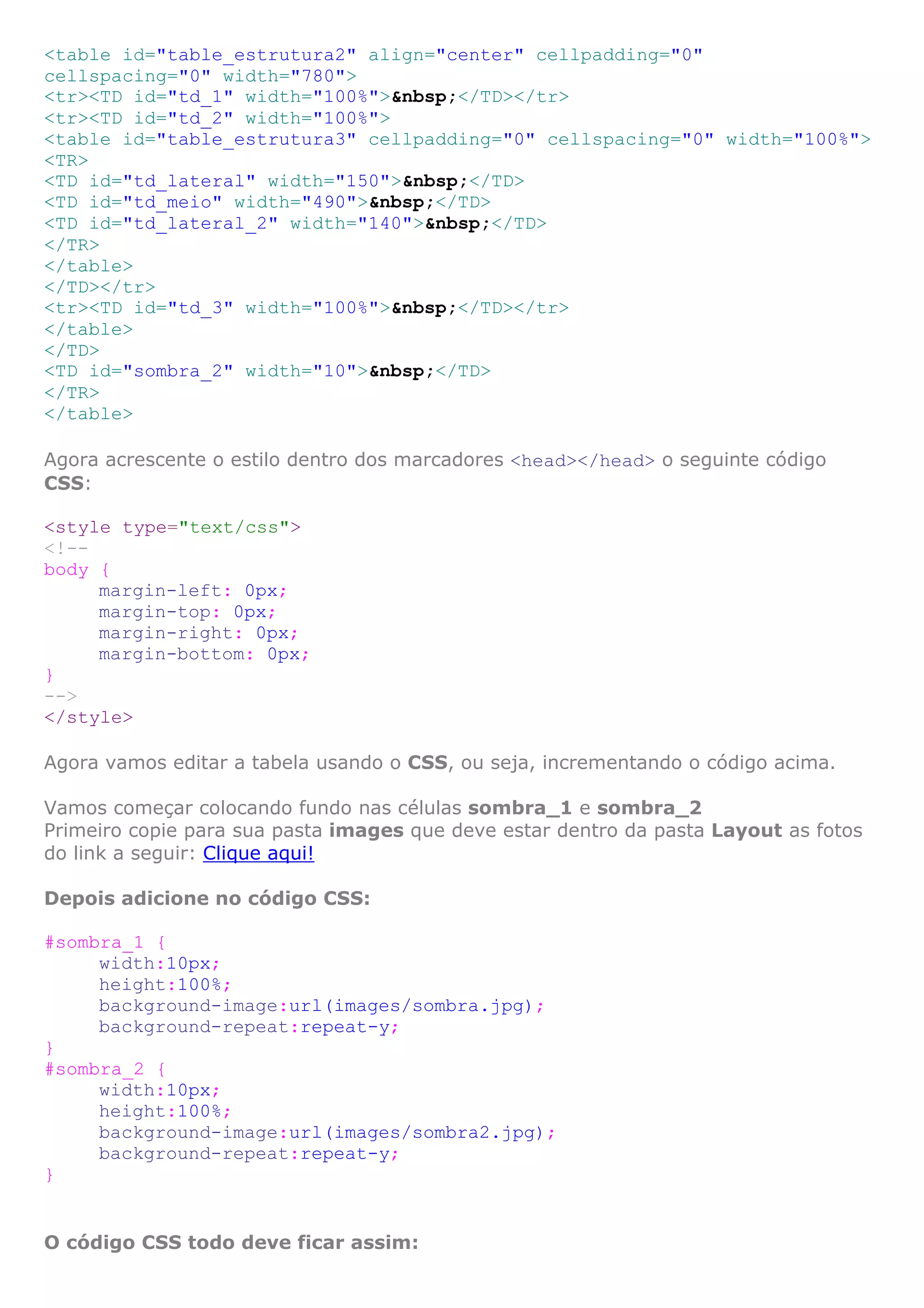 <table id="table_estrutura2" align="center" cellpadding="0"
cellspacing="0" width="780">
<tr><TD id="td_1" width="100%">&nbsp;</TD></tr>
<tr><TD id="td_2" width="100%">
<table id="table_estrutura3" cellpadding="0" cellspacing="0" width="100%">
<TR>
<TD id="td_lateral" width="150">&nbsp;</TD>
<TD id="td_meio" width="490">&nbsp;</TD>
<TD id="td_lateral_2" width="140">&nbsp;</TD>
</TR>
</table>
</TD></tr>
<tr><TD id="td_3" width="100%">&nbsp;</TD></tr>
</table>
</TD>
<TD id="sombra_2" width="10">&nbsp;</TD>
</TR>
</table>
Agora acrescente o estilo dentro dos marcadores <head></head> o seguinte código
CSS:
<style type="text/css">
<!--
body {
margin-left: 0px;
margin-top: 0px;
margin-right: 0px;
margin-bottom: 0px;
}
-->
</style>
Agora vamos editar a tabela usando o CSS, ou seja, incrementando o código acima.
Vamos começar colocando fundo nas células sombra_1 e sombra_2
Primeiro copie para sua pasta images que deve estar dentro da pasta Layout as fotos
do link a seguir: Clique aqui!
Depois adicione no código CSS:
#sombra_1 {
width:10px;
height:100%;
background-image:url(images/sombra.jpg);
background-repeat:repeat-y;
}
#sombra_2 {
width:10px;
height:100%;
background-image:url(images/sombra2.jpg);
background-repeat:repeat-y;
}
O código CSS todo deve ficar assim:
 