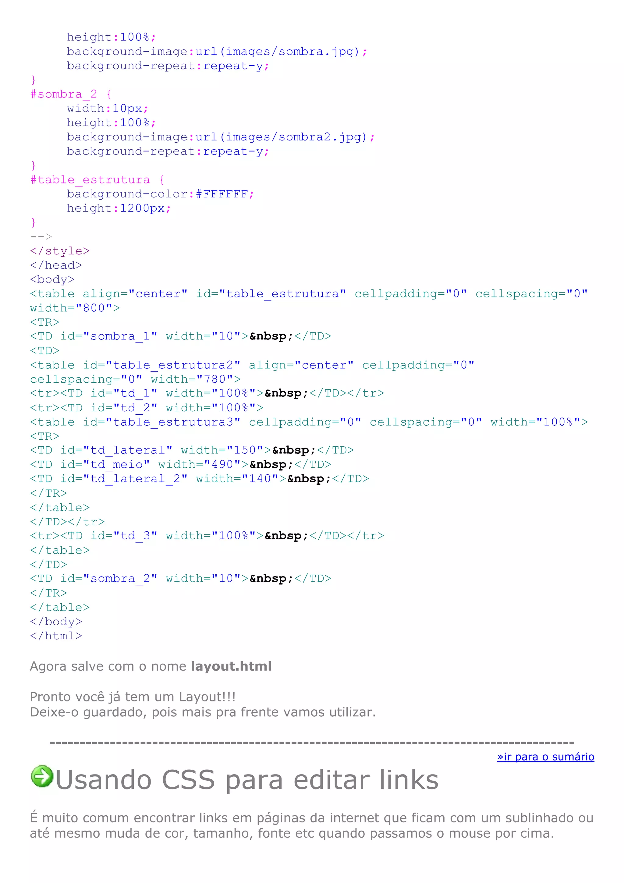 height:100%;
background-image:url(images/sombra.jpg);
background-repeat:repeat-y;
}
#sombra_2 {
width:10px;
height:100%;
background-image:url(images/sombra2.jpg);
background-repeat:repeat-y;
}
#table_estrutura {
background-color:#FFFFFF;
height:1200px;
}
-->
</style>
</head>
<body>
<table align="center" id="table_estrutura" cellpadding="0" cellspacing="0"
width="800">
<TR>
<TD id="sombra_1" width="10">&nbsp;</TD>
<TD>
<table id="table_estrutura2" align="center" cellpadding="0"
cellspacing="0" width="780">
<tr><TD id="td_1" width="100%">&nbsp;</TD></tr>
<tr><TD id="td_2" width="100%">
<table id="table_estrutura3" cellpadding="0" cellspacing="0" width="100%">
<TR>
<TD id="td_lateral" width="150">&nbsp;</TD>
<TD id="td_meio" width="490">&nbsp;</TD>
<TD id="td_lateral_2" width="140">&nbsp;</TD>
</TR>
</table>
</TD></tr>
<tr><TD id="td_3" width="100%">&nbsp;</TD></tr>
</table>
</TD>
<TD id="sombra_2" width="10">&nbsp;</TD>
</TR>
</table>
</body>
</html>
Agora salve com o nome layout.html
Pronto você já tem um Layout!!!
Deixe-o guardado, pois mais pra frente vamos utilizar.
---------------------------------------------------------------------------------------
»ir para o sumário
Usando CSS para editar links
É muito comum encontrar links em páginas da internet que ficam com um sublinhado ou
até mesmo muda de cor, tamanho, fonte etc quando passamos o mouse por cima.
 