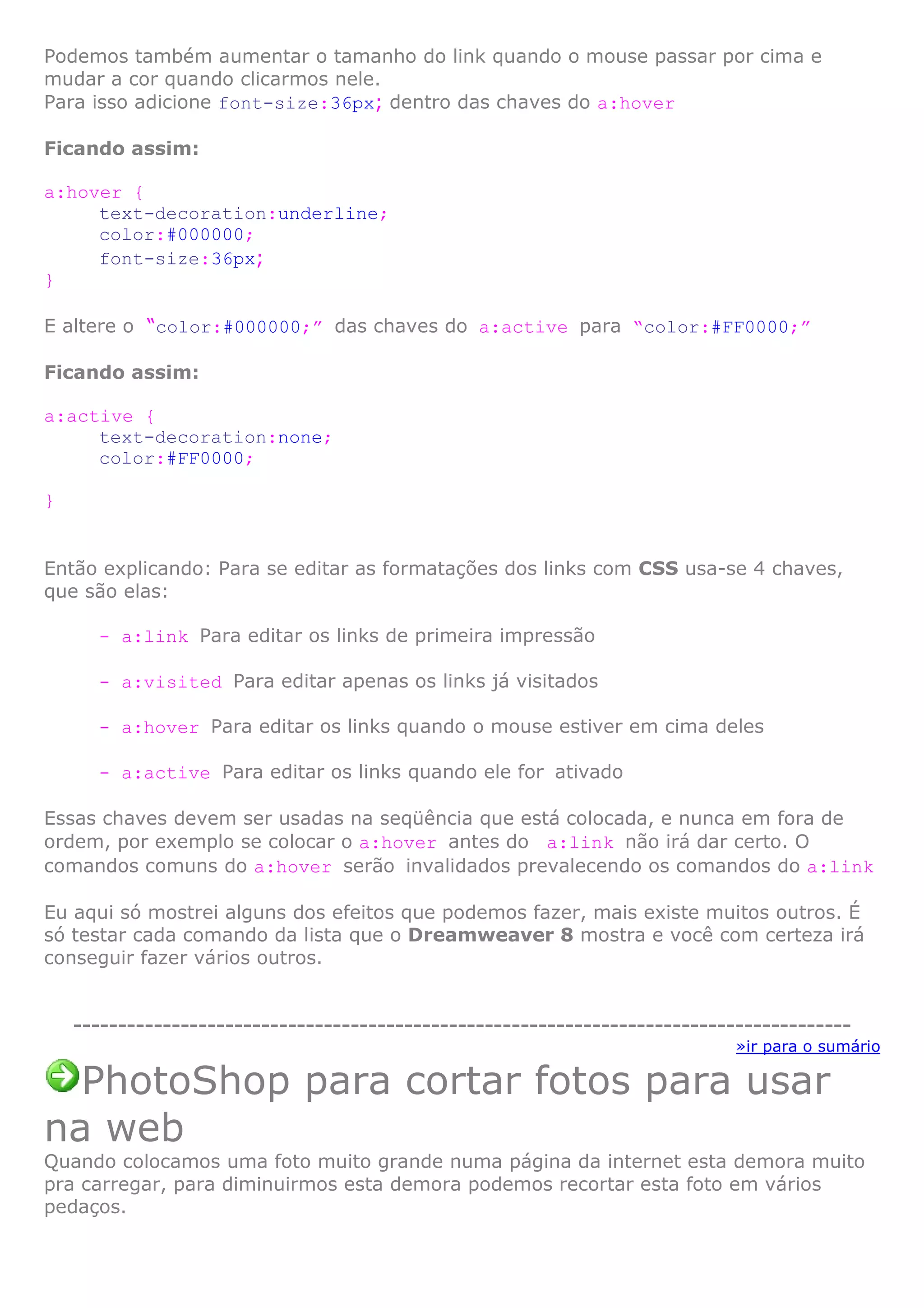 Podemos também aumentar o tamanho do link quando o mouse passar por cima e
mudar a cor quando clicarmos nele.
Para isso adicione font-size:36px; dentro das chaves do a:hover
Ficando assim:
a:hover {
text-decoration:underline;
color:#000000;
font-size:36px;
}
E altere o “color:#000000;” das chaves do a:active para “color:#FF0000;”
Ficando assim:
a:active {
text-decoration:none;
color:#FF0000;
}
Então explicando: Para se editar as formatações dos links com CSS usa-se 4 chaves,
que são elas:
- a:link Para editar os links de primeira impressão
- a:visited Para editar apenas os links já visitados
- a:hover Para editar os links quando o mouse estiver em cima deles
- a:active Para editar os links quando ele for ativado
Essas chaves devem ser usadas na seqüência que está colocada, e nunca em fora de
ordem, por exemplo se colocar o a:hover antes do a:link não irá dar certo. O
comandos comuns do a:hover serão invalidados prevalecendo os comandos do a:link
Eu aqui só mostrei alguns dos efeitos que podemos fazer, mais existe muitos outros. É
só testar cada comando da lista que o Dreamweaver 8 mostra e você com certeza irá
conseguir fazer vários outros.
---------------------------------------------------------------------------------------
»ir para o sumário
PhotoShop para cortar fotos para usar
na web
Quando colocamos uma foto muito grande numa página da internet esta demora muito
pra carregar, para diminuirmos esta demora podemos recortar esta foto em vários
pedaços.
 