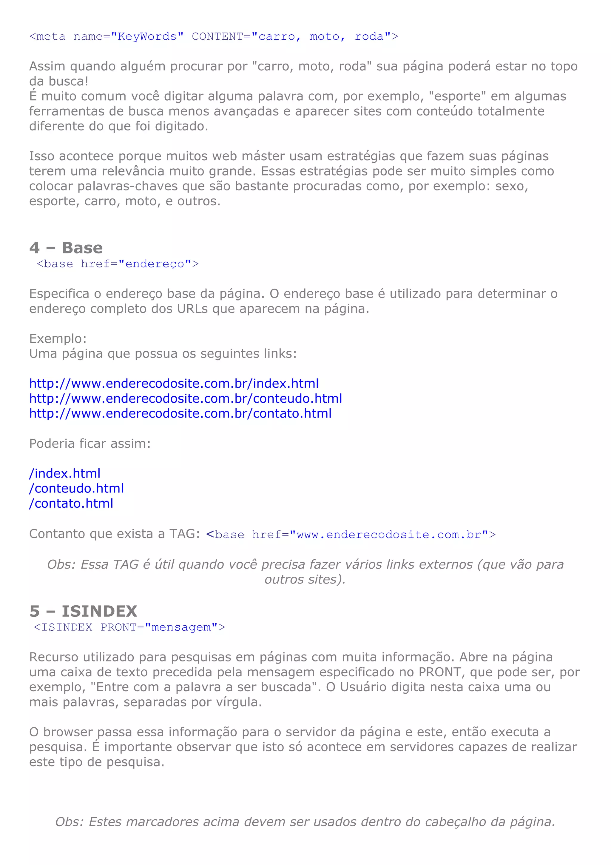 <meta name="KeyWords" CONTENT="carro, moto, roda">
Assim quando alguém procurar por "carro, moto, roda" sua página poderá estar no topo
da busca!
É muito comum você digitar alguma palavra com, por exemplo, "esporte" em algumas
ferramentas de busca menos avançadas e aparecer sites com conteúdo totalmente
diferente do que foi digitado.
Isso acontece porque muitos web máster usam estratégias que fazem suas páginas
terem uma relevância muito grande. Essas estratégias pode ser muito simples como
colocar palavras-chaves que são bastante procuradas como, por exemplo: sexo,
esporte, carro, moto, e outros.
4 – Base
<base href="endereço">
Especifica o endereço base da página. O endereço base é utilizado para determinar o
endereço completo dos URLs que aparecem na página.
Exemplo:
Uma página que possua os seguintes links:
http://www.enderecodosite.com.br/index.html
http://www.enderecodosite.com.br/conteudo.html
http://www.enderecodosite.com.br/contato.html
Poderia ficar assim:
/index.html
/conteudo.html
/contato.html
Contanto que exista a TAG: <base href="www.enderecodosite.com.br">
Obs: Essa TAG é útil quando você precisa fazer vários links externos (que vão para
outros sites).
5 – ISINDEX
<ISINDEX PRONT="mensagem">
Recurso utilizado para pesquisas em páginas com muita informação. Abre na página
uma caixa de texto precedida pela mensagem especificado no PRONT, que pode ser, por
exemplo, "Entre com a palavra a ser buscada". O Usuário digita nesta caixa uma ou
mais palavras, separadas por vírgula.
O browser passa essa informação para o servidor da página e este, então executa a
pesquisa. É importante observar que isto só acontece em servidores capazes de realizar
este tipo de pesquisa.
Obs: Estes marcadores acima devem ser usados dentro do cabeçalho da página.
 