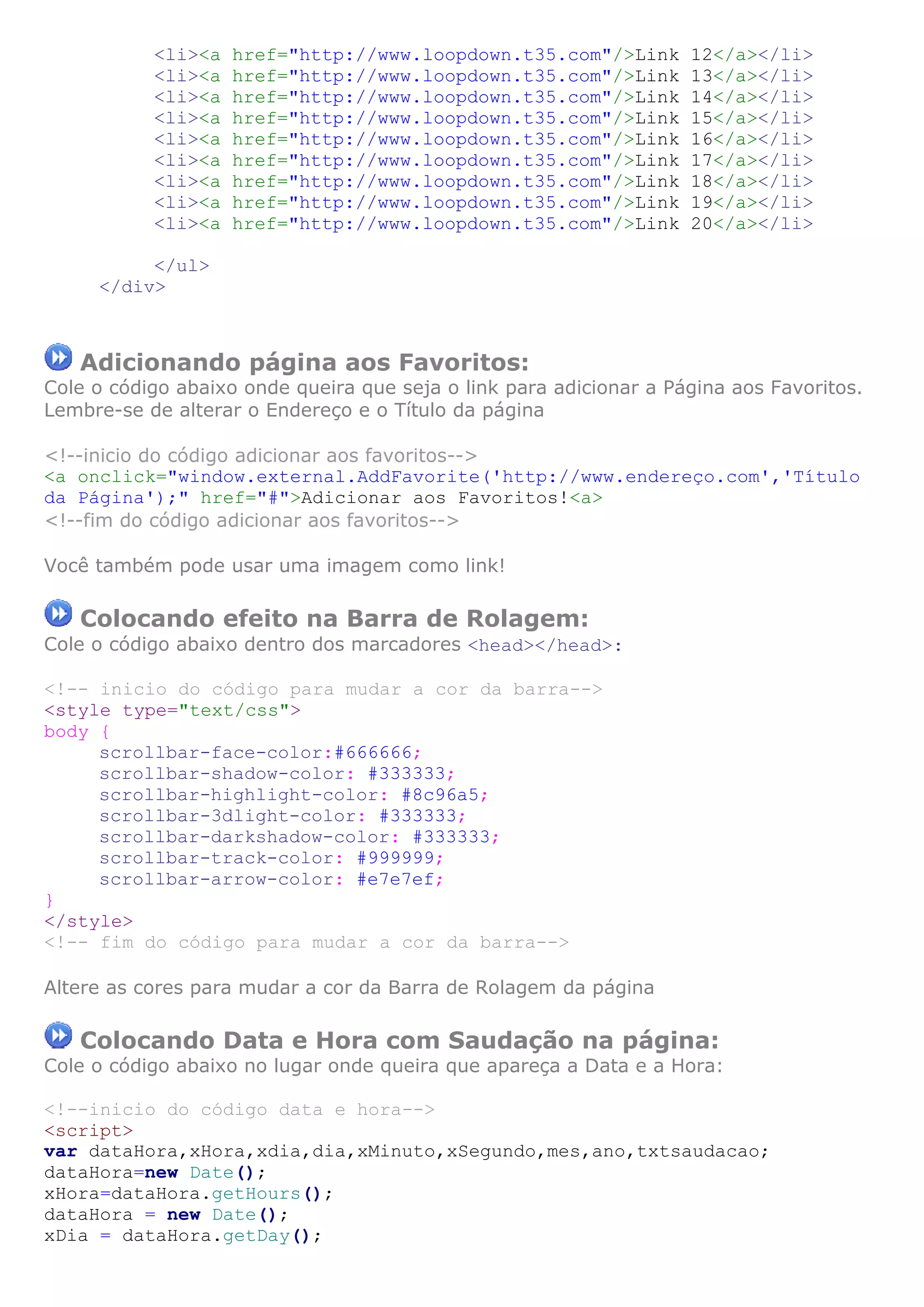 <li><a href="http://www.loopdown.t35.com"/>Link 12</a></li>
<li><a href="http://www.loopdown.t35.com"/>Link 13</a></li>
<li><a href="http://www.loopdown.t35.com"/>Link 14</a></li>
<li><a href="http://www.loopdown.t35.com"/>Link 15</a></li>
<li><a href="http://www.loopdown.t35.com"/>Link 16</a></li>
<li><a href="http://www.loopdown.t35.com"/>Link 17</a></li>
<li><a href="http://www.loopdown.t35.com"/>Link 18</a></li>
<li><a href="http://www.loopdown.t35.com"/>Link 19</a></li>
<li><a href="http://www.loopdown.t35.com"/>Link 20</a></li>
</ul>
</div>
Adicionando página aos Favoritos:
Cole o código abaixo onde queira que seja o link para adicionar a Página aos Favoritos.
Lembre-se de alterar o Endereço e o Título da página
<!--inicio do código adicionar aos favoritos-->
<a onclick="window.external.AddFavorite('http://www.endereço.com','Título
da Página');" href="#">Adicionar aos Favoritos!<a>
<!--fim do código adicionar aos favoritos-->
Você também pode usar uma imagem como link!
Colocando efeito na Barra de Rolagem:
Cole o código abaixo dentro dos marcadores <head></head>:
<!-- inicio do código para mudar a cor da barra-->
<style type="text/css">
body {
scrollbar-face-color:#666666;
scrollbar-shadow-color: #333333;
scrollbar-highlight-color: #8c96a5;
scrollbar-3dlight-color: #333333;
scrollbar-darkshadow-color: #333333;
scrollbar-track-color: #999999;
scrollbar-arrow-color: #e7e7ef;
}
</style>
<!-- fim do código para mudar a cor da barra-->
Altere as cores para mudar a cor da Barra de Rolagem da página
Colocando Data e Hora com Saudação na página:
Cole o código abaixo no lugar onde queira que apareça a Data e a Hora:
<!--inicio do código data e hora-->
<script>
var dataHora,xHora,xdia,dia,xMinuto,xSegundo,mes,ano,txtsaudacao;
dataHora=new Date();
xHora=dataHora.getHours();
dataHora = new Date();
xDia = dataHora.getDay();
 