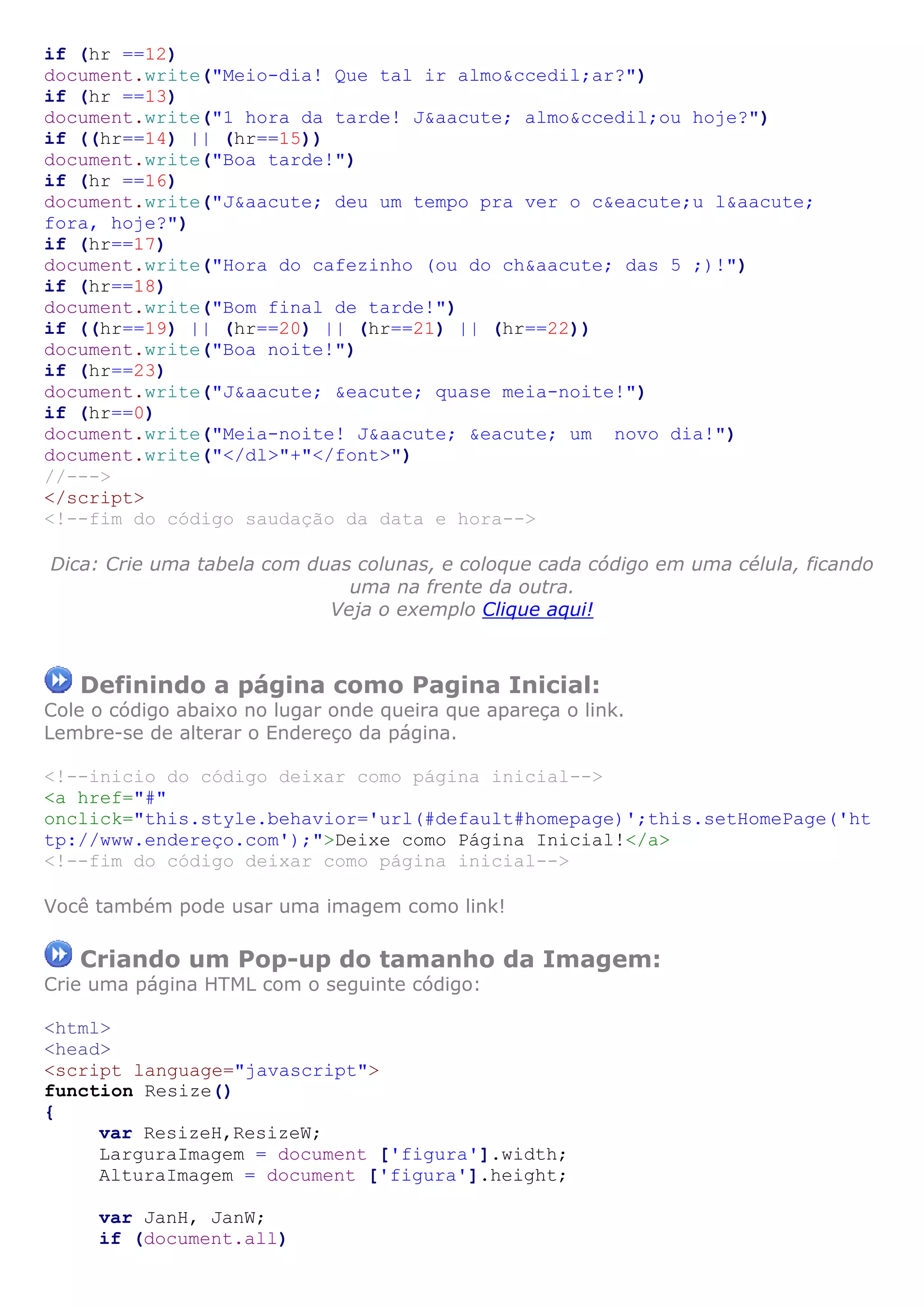 if (hr ==12)
document.write("Meio-dia! Que tal ir almo&ccedil;ar?")
if (hr ==13)
document.write("1 hora da tarde! J&aacute; almo&ccedil;ou hoje?")
if ((hr==14) || (hr==15))
document.write("Boa tarde!")
if (hr ==16)
document.write("J&aacute; deu um tempo pra ver o c&eacute;u l&aacute;
fora, hoje?")
if (hr==17)
document.write("Hora do cafezinho (ou do ch&aacute; das 5 ;)!")
if (hr==18)
document.write("Bom final de tarde!")
if ((hr==19) || (hr==20) || (hr==21) || (hr==22))
document.write("Boa noite!")
if (hr==23)
document.write("J&aacute; &eacute; quase meia-noite!")
if (hr==0)
document.write("Meia-noite! J&aacute; &eacute; um novo dia!")
document.write("</dl>"+"</font>")
//--->
</script>
<!--fim do código saudação da data e hora-->
Dica: Crie uma tabela com duas colunas, e coloque cada código em uma célula, ficando
uma na frente da outra.
Veja o exemplo Clique aqui!
Definindo a página como Pagina Inicial:
Cole o código abaixo no lugar onde queira que apareça o link.
Lembre-se de alterar o Endereço da página.
<!--inicio do código deixar como página inicial-->
<a href="#"
onclick="this.style.behavior='url(#default#homepage)';this.setHomePage('ht
tp://www.endereço.com');">Deixe como Página Inicial!</a>
<!--fim do código deixar como página inicial-->
Você também pode usar uma imagem como link!
Criando um Pop-up do tamanho da Imagem:
Crie uma página HTML com o seguinte código:
<html>
<head>
<script language="javascript">
function Resize()
{
var ResizeH,ResizeW;
LarguraImagem = document ['figura'].width;
AlturaImagem = document ['figura'].height;
var JanH, JanW;
if (document.all)
 