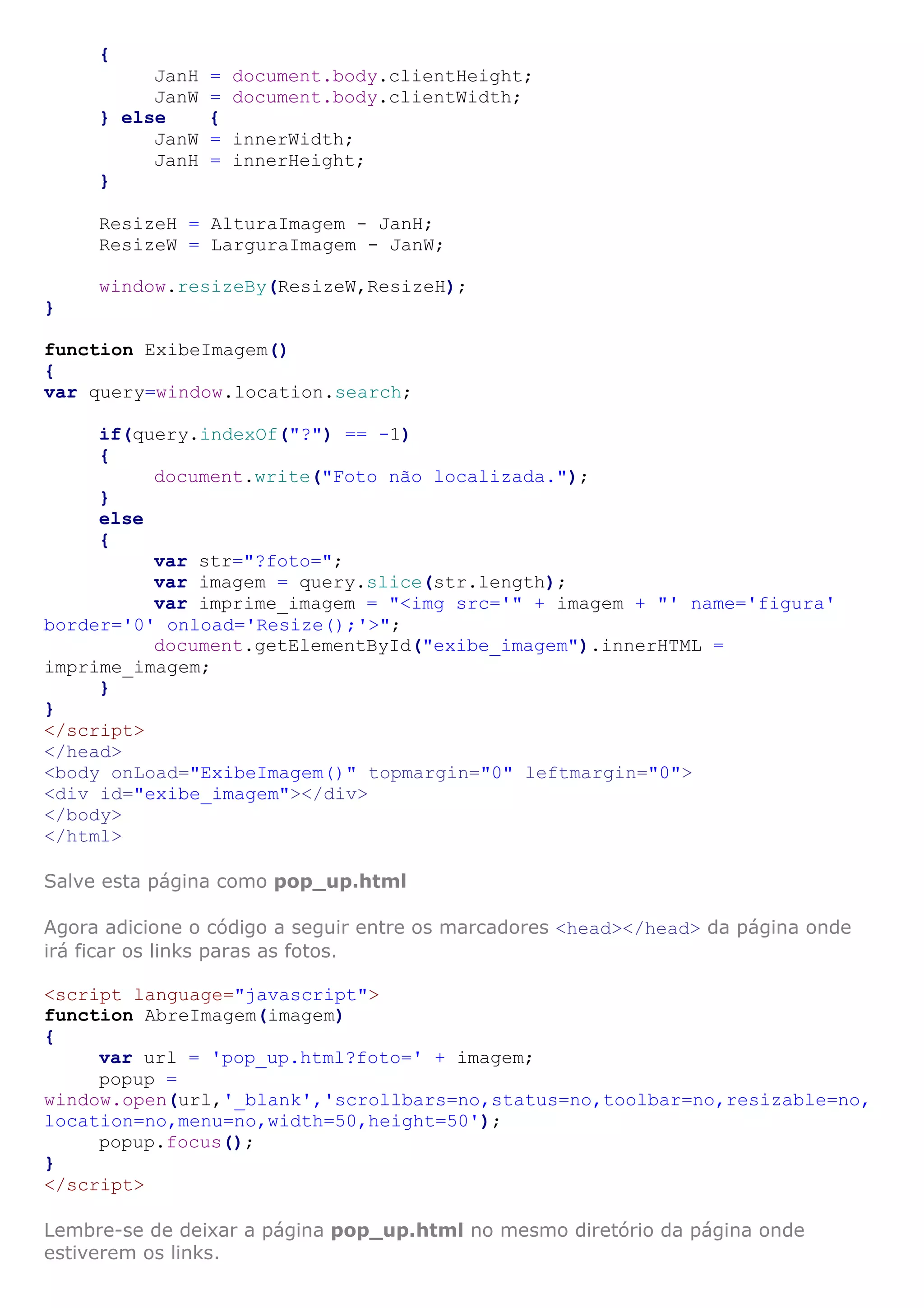 {
JanH = document.body.clientHeight;
JanW = document.body.clientWidth;
} else {
JanW = innerWidth;
JanH = innerHeight;
}
ResizeH = AlturaImagem - JanH;
ResizeW = LarguraImagem - JanW;
window.resizeBy(ResizeW,ResizeH);
}
function ExibeImagem()
{
var query=window.location.search;
if(query.indexOf("?") == -1)
{
document.write("Foto não localizada.");
}
else
{
var str="?foto=";
var imagem = query.slice(str.length);
var imprime_imagem = "<img src='" + imagem + "' name='figura'
border='0' onload='Resize();'>";
document.getElementById("exibe_imagem").innerHTML =
imprime_imagem;
}
}
</script>
</head>
<body onLoad="ExibeImagem()" topmargin="0" leftmargin="0">
<div id="exibe_imagem"></div>
</body>
</html>
Salve esta página como pop_up.html
Agora adicione o código a seguir entre os marcadores <head></head> da página onde
irá ficar os links paras as fotos.
<script language="javascript">
function AbreImagem(imagem)
{
var url = 'pop_up.html?foto=' + imagem;
popup =
window.open(url,'_blank','scrollbars=no,status=no,toolbar=no,resizable=no,
location=no,menu=no,width=50,height=50');
popup.focus();
}
</script>
Lembre-se de deixar a página pop_up.html no mesmo diretório da página onde
estiverem os links.
 