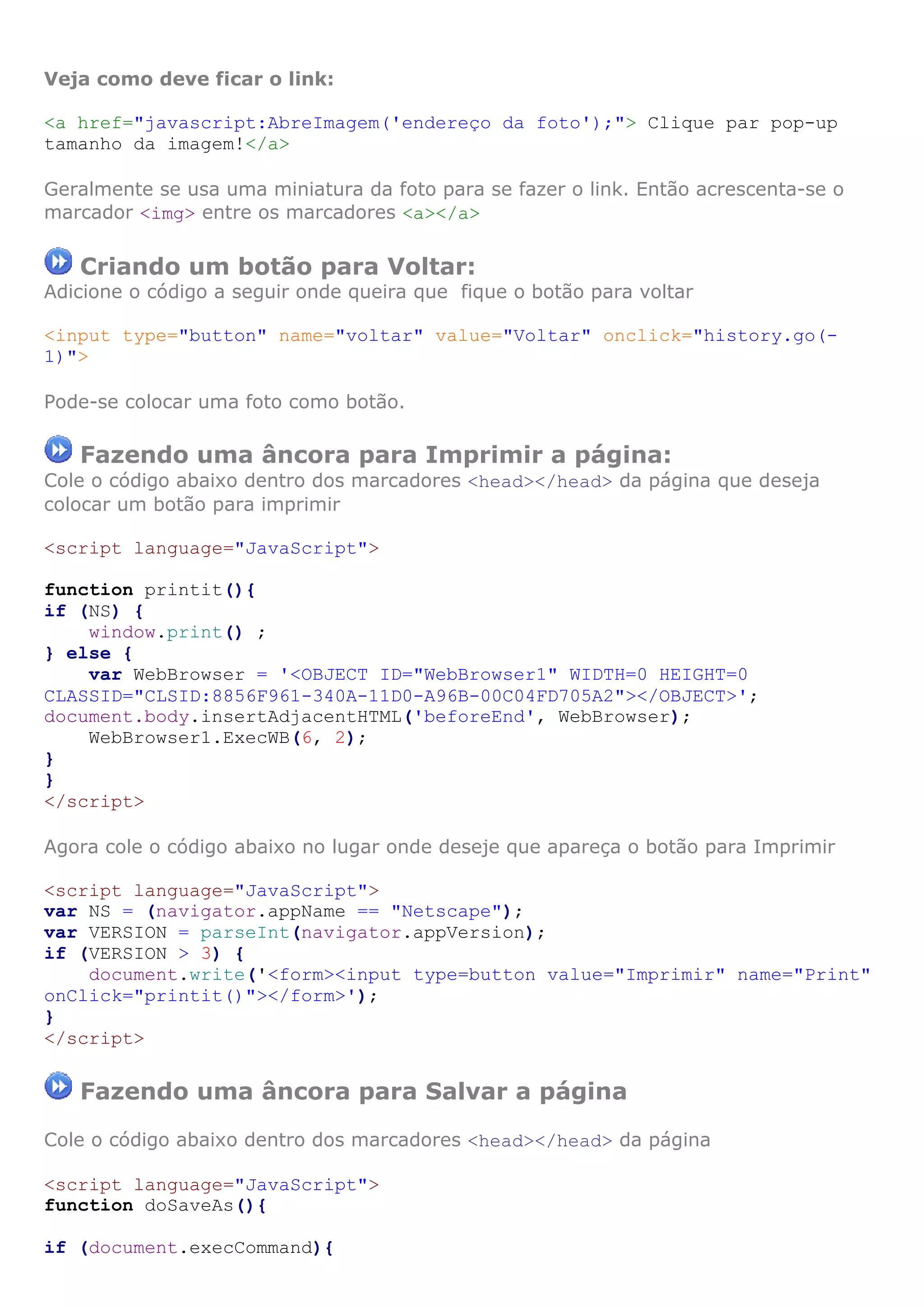 Veja como deve ficar o link:
<a href="javascript:AbreImagem('endereço da foto');"> Clique par pop-up
tamanho da imagem!</a>
Geralmente se usa uma miniatura da foto para se fazer o link. Então acrescenta-se o
marcador <img> entre os marcadores <a></a>
Criando um botão para Voltar:
Adicione o código a seguir onde queira que fique o botão para voltar
<input type="button" name="voltar" value="Voltar" onclick="history.go(-
1)">
Pode-se colocar uma foto como botão.
Fazendo uma âncora para Imprimir a página:
Cole o código abaixo dentro dos marcadores <head></head> da página que deseja
colocar um botão para imprimir
<script language="JavaScript">
function printit(){
if (NS) {
window.print() ;
} else {
var WebBrowser = '<OBJECT ID="WebBrowser1" WIDTH=0 HEIGHT=0
CLASSID="CLSID:8856F961-340A-11D0-A96B-00C04FD705A2"></OBJECT>';
document.body.insertAdjacentHTML('beforeEnd', WebBrowser);
WebBrowser1.ExecWB(6, 2);
}
}
</script>
Agora cole o código abaixo no lugar onde deseje que apareça o botão para Imprimir
<script language="JavaScript">
var NS = (navigator.appName == "Netscape");
var VERSION = parseInt(navigator.appVersion);
if (VERSION > 3) {
document.write('<form><input type=button value="Imprimir" name="Print"
onClick="printit()"></form>');
}
</script>
Fazendo uma âncora para Salvar a página
Cole o código abaixo dentro dos marcadores <head></head> da página
<script language="JavaScript">
function doSaveAs(){
if (document.execCommand){
 