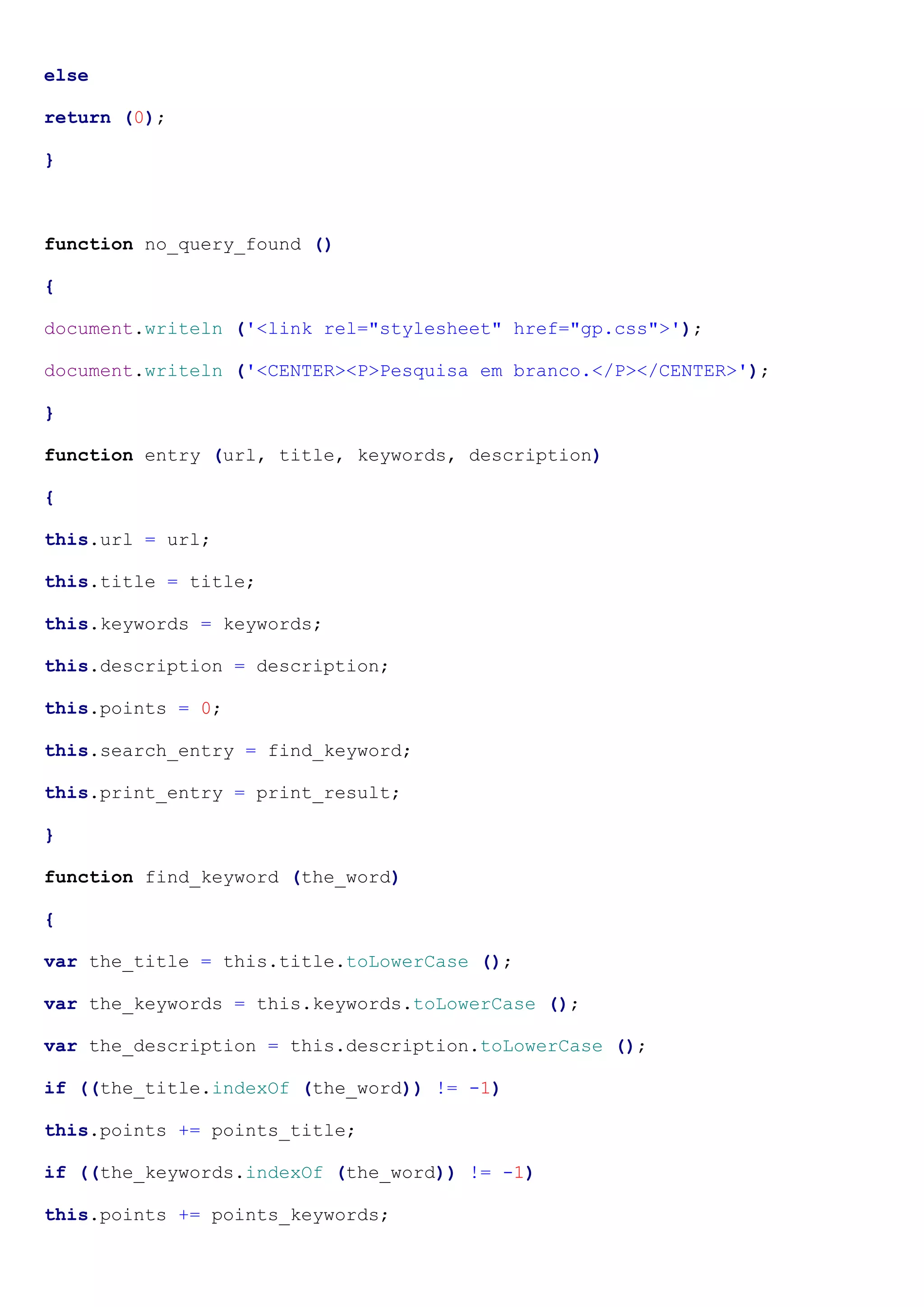 else
return (0);
}
function no_query_found ()
{
document.writeln ('<link rel="stylesheet" href="gp.css">');
document.writeln ('<CENTER><P>Pesquisa em branco.</P></CENTER>');
}
function entry (url, title, keywords, description)
{
this.url = url;
this.title = title;
this.keywords = keywords;
this.description = description;
this.points = 0;
this.search_entry = find_keyword;
this.print_entry = print_result;
}
function find_keyword (the_word)
{
var the_title = this.title.toLowerCase ();
var the_keywords = this.keywords.toLowerCase ();
var the_description = this.description.toLowerCase ();
if ((the_title.indexOf (the_word)) != -1)
this.points += points_title;
if ((the_keywords.indexOf (the_word)) != -1)
this.points += points_keywords;
 