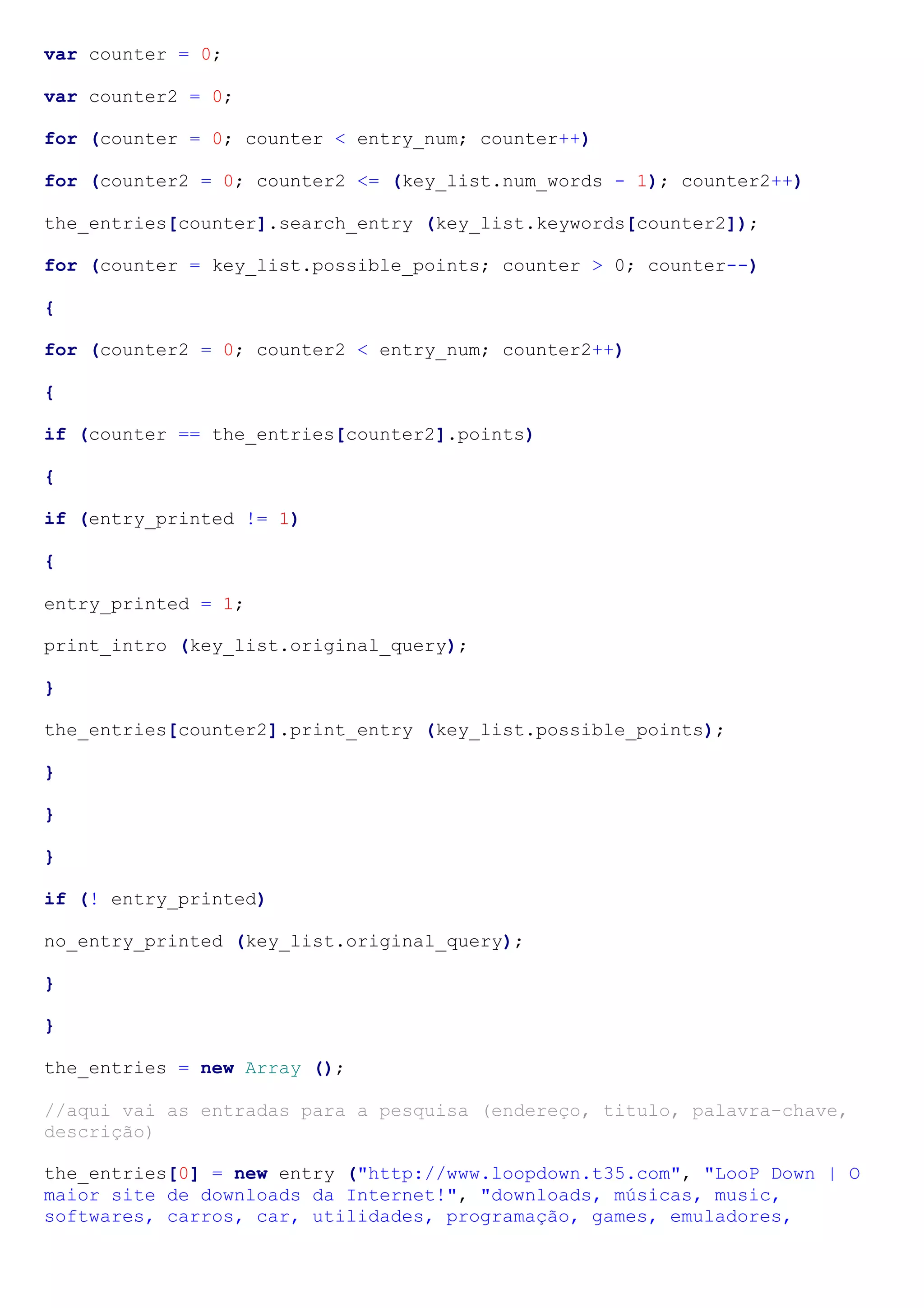 var counter = 0;
var counter2 = 0;
for (counter = 0; counter < entry_num; counter++)
for (counter2 = 0; counter2 <= (key_list.num_words - 1); counter2++)
the_entries[counter].search_entry (key_list.keywords[counter2]);
for (counter = key_list.possible_points; counter > 0; counter--)
{
for (counter2 = 0; counter2 < entry_num; counter2++)
{
if (counter == the_entries[counter2].points)
{
if (entry_printed != 1)
{
entry_printed = 1;
print_intro (key_list.original_query);
}
the_entries[counter2].print_entry (key_list.possible_points);
}
}
}
if (! entry_printed)
no_entry_printed (key_list.original_query);
}
}
the_entries = new Array ();
//aqui vai as entradas para a pesquisa (endereço, titulo, palavra-chave,
descrição)
the_entries[0] = new entry ("http://www.loopdown.t35.com", "LooP Down | O
maior site de downloads da Internet!", "downloads, músicas, music,
softwares, carros, car, utilidades, programação, games, emuladores,
 