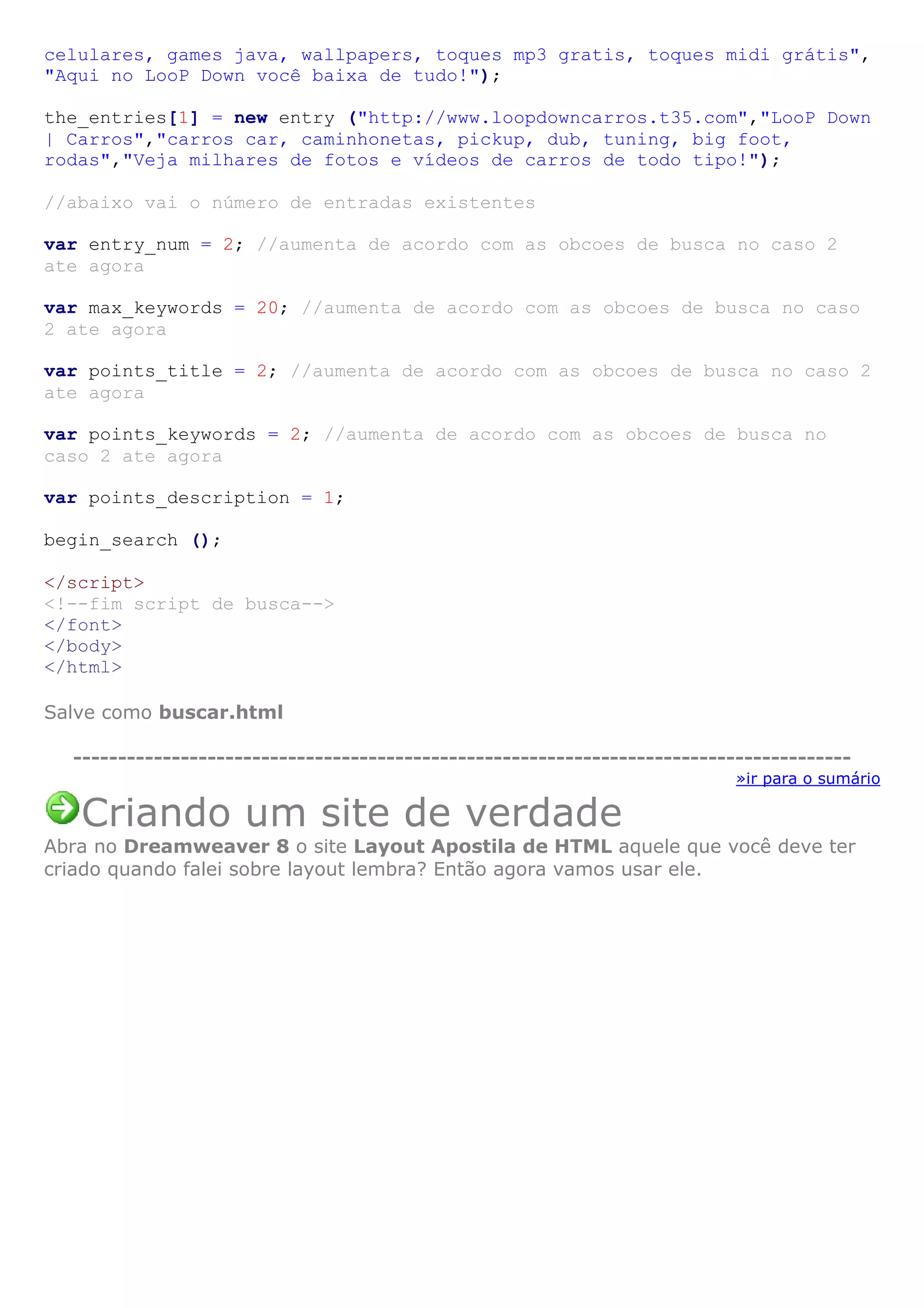 celulares, games java, wallpapers, toques mp3 gratis, toques midi grátis",
"Aqui no LooP Down você baixa de tudo!");
the_entries[1] = new entry ("http://www.loopdowncarros.t35.com","LooP Down
| Carros","carros car, caminhonetas, pickup, dub, tuning, big foot,
rodas","Veja milhares de fotos e vídeos de carros de todo tipo!");
//abaixo vai o número de entradas existentes
var entry_num = 2; //aumenta de acordo com as obcoes de busca no caso 2
ate agora
var max_keywords = 20; //aumenta de acordo com as obcoes de busca no caso
2 ate agora
var points_title = 2; //aumenta de acordo com as obcoes de busca no caso 2
ate agora
var points_keywords = 2; //aumenta de acordo com as obcoes de busca no
caso 2 ate agora
var points_description = 1;
begin_search ();
</script>
<!--fim script de busca-->
</font>
</body>
</html>
Salve como buscar.html
---------------------------------------------------------------------------------------
»ir para o sumário
Criando um site de verdade
Abra no Dreamweaver 8 o site Layout Apostila de HTML aquele que você deve ter
criado quando falei sobre layout lembra? Então agora vamos usar ele.
 