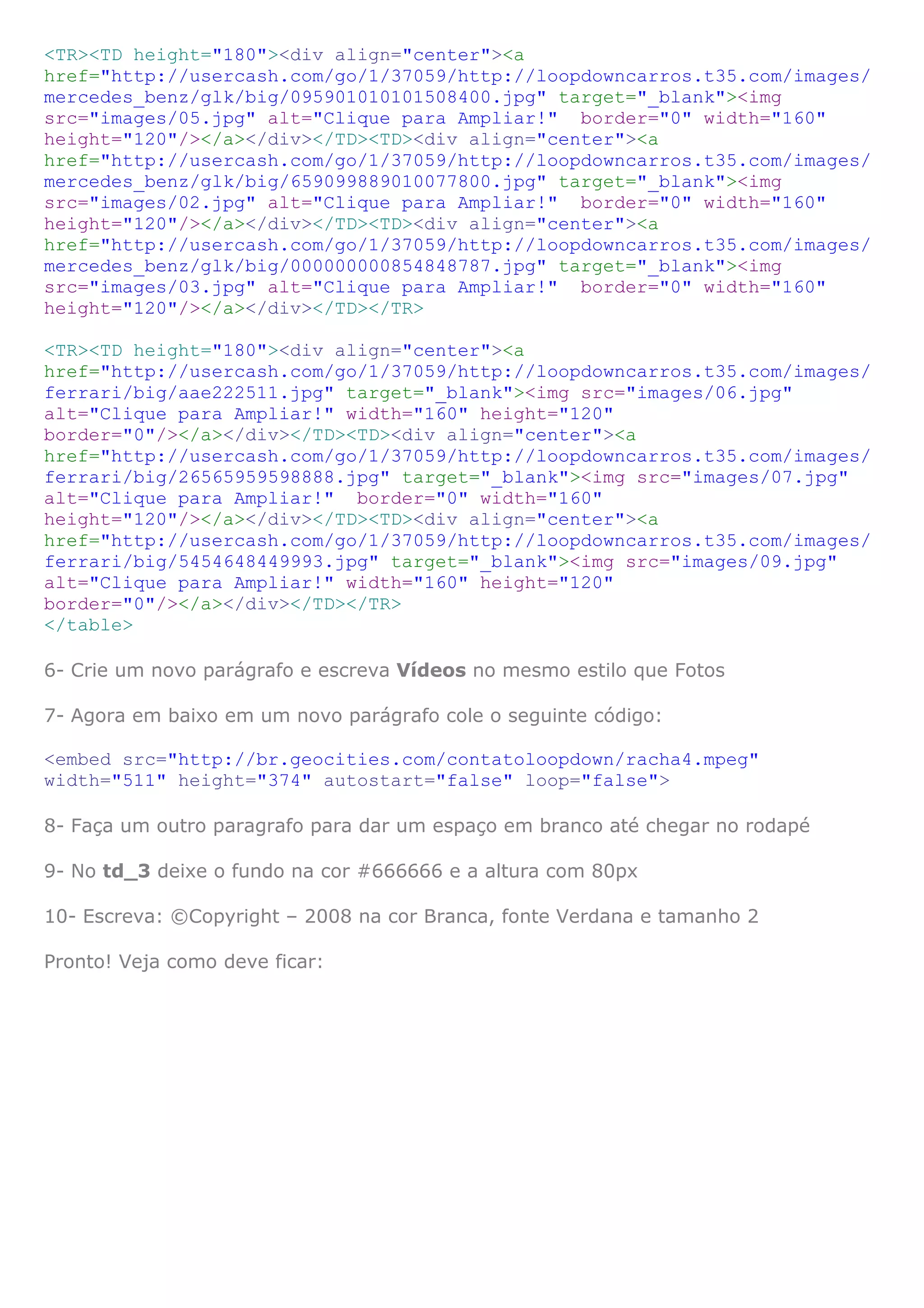 <TR><TD height="180"><div align="center"><a
href="http://usercash.com/go/1/37059/http://loopdowncarros.t35.com/images/
mercedes_benz/glk/big/095901010101508400.jpg" target="_blank"><img
src="images/05.jpg" alt="Clique para Ampliar!" border="0" width="160"
height="120"/></a></div></TD><TD><div align="center"><a
href="http://usercash.com/go/1/37059/http://loopdowncarros.t35.com/images/
mercedes_benz/glk/big/659099889010077800.jpg" target="_blank"><img
src="images/02.jpg" alt="Clique para Ampliar!" border="0" width="160"
height="120"/></a></div></TD><TD><div align="center"><a
href="http://usercash.com/go/1/37059/http://loopdowncarros.t35.com/images/
mercedes_benz/glk/big/000000000854848787.jpg" target="_blank"><img
src="images/03.jpg" alt="Clique para Ampliar!" border="0" width="160"
height="120"/></a></div></TD></TR>
<TR><TD height="180"><div align="center"><a
href="http://usercash.com/go/1/37059/http://loopdowncarros.t35.com/images/
ferrari/big/aae222511.jpg" target="_blank"><img src="images/06.jpg"
alt="Clique para Ampliar!" width="160" height="120"
border="0"/></a></div></TD><TD><div align="center"><a
href="http://usercash.com/go/1/37059/http://loopdowncarros.t35.com/images/
ferrari/big/26565959598888.jpg" target="_blank"><img src="images/07.jpg"
alt="Clique para Ampliar!" border="0" width="160"
height="120"/></a></div></TD><TD><div align="center"><a
href="http://usercash.com/go/1/37059/http://loopdowncarros.t35.com/images/
ferrari/big/5454648449993.jpg" target="_blank"><img src="images/09.jpg"
alt="Clique para Ampliar!" width="160" height="120"
border="0"/></a></div></TD></TR>
</table>
6- Crie um novo parágrafo e escreva Vídeos no mesmo estilo que Fotos
7- Agora em baixo em um novo parágrafo cole o seguinte código:
<embed src="http://br.geocities.com/contatoloopdown/racha4.mpeg"
width="511" height="374" autostart="false" loop="false">
8- Faça um outro paragrafo para dar um espaço em branco até chegar no rodapé
9- No td_3 deixe o fundo na cor #666666 e a altura com 80px
10- Escreva: ©Copyright – 2008 na cor Branca, fonte Verdana e tamanho 2
Pronto! Veja como deve ficar:
 