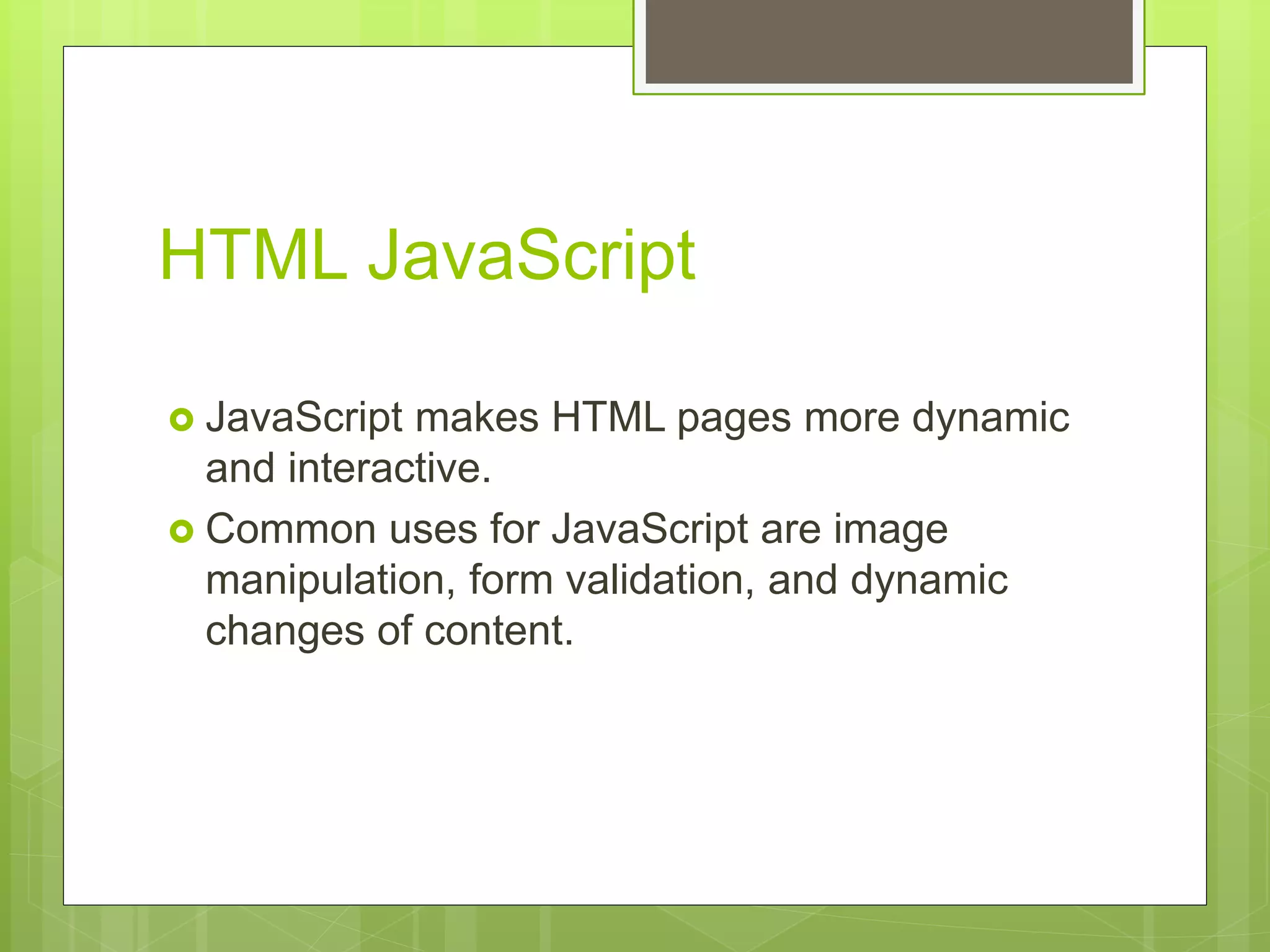HTML JavaScript
 JavaScript makes HTML pages more dynamic
and interactive.
 Common uses for JavaScript are image
manipulation, form validation, and dynamic
changes of content.
 
