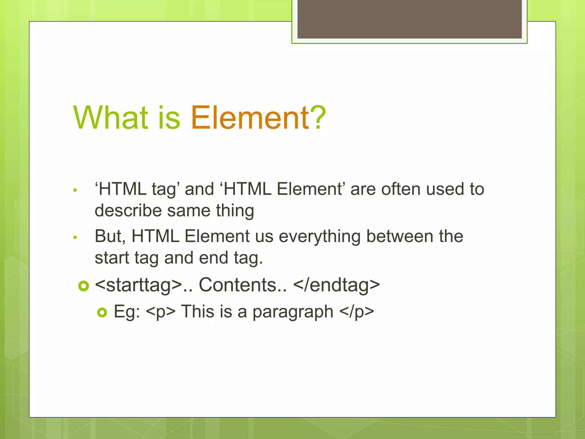 What is Element?
• ‘HTML tag’ and ‘HTML Element’ are often used to
describe same thing
• But, HTML Element us everything between the
start tag and end tag.
 <starttag>.. Contents.. </endtag>
 Eg: <p> This is a paragraph </p>
 