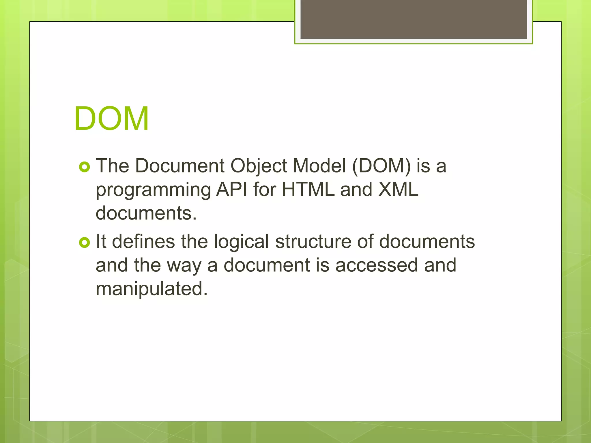 DOM
 The Document Object Model (DOM) is a
programming API for HTML and XML
documents.
 It defines the logical structure of documents
and the way a document is accessed and
manipulated.
 