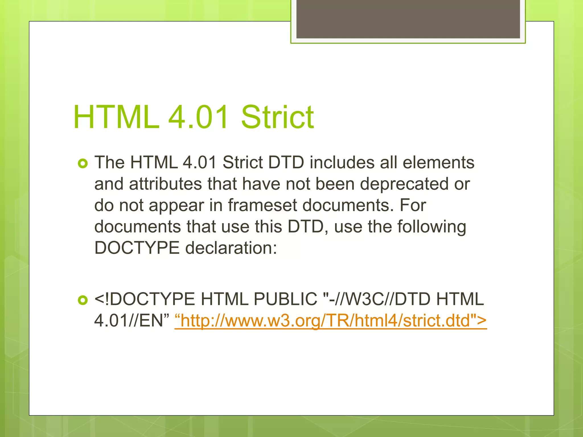 HTML 4.01 Strict
 The HTML 4.01 Strict DTD includes all elements
and attributes that have not been deprecated or
do not appear in frameset documents. For
documents that use this DTD, use the following
DOCTYPE declaration:
 <!DOCTYPE HTML PUBLIC "-//W3C//DTD HTML
4.01//EN” “http://www.w3.org/TR/html4/strict.dtd">
 