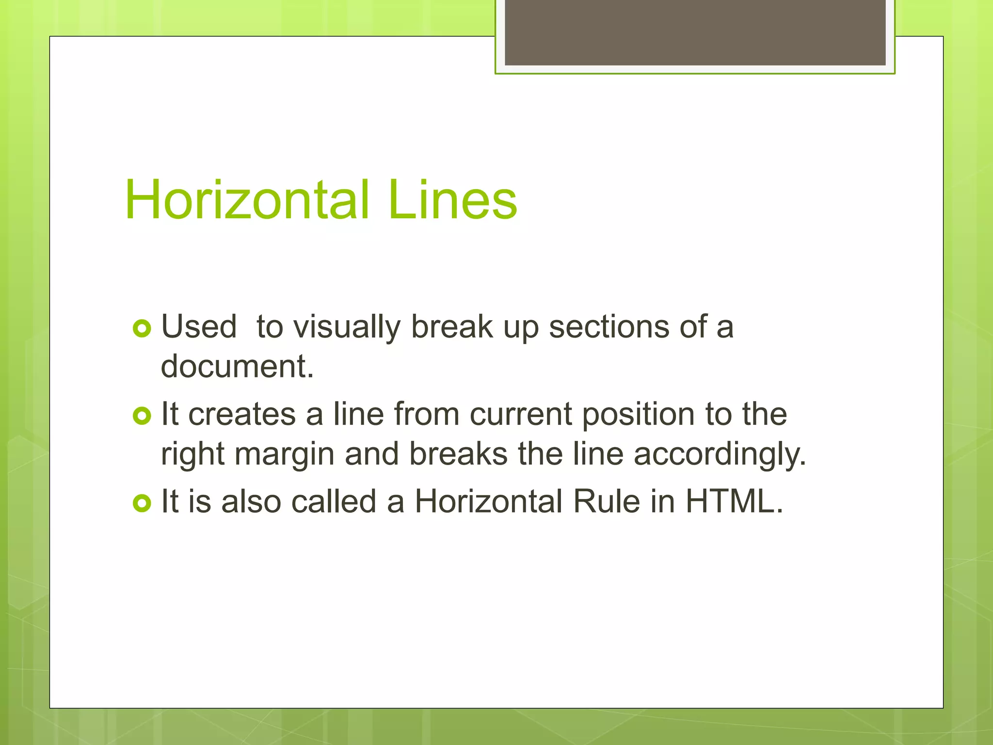 Horizontal Lines
 Used to visually break up sections of a
document.
 It creates a line from current position to the
right margin and breaks the line accordingly.
 It is also called a Horizontal Rule in HTML.
 