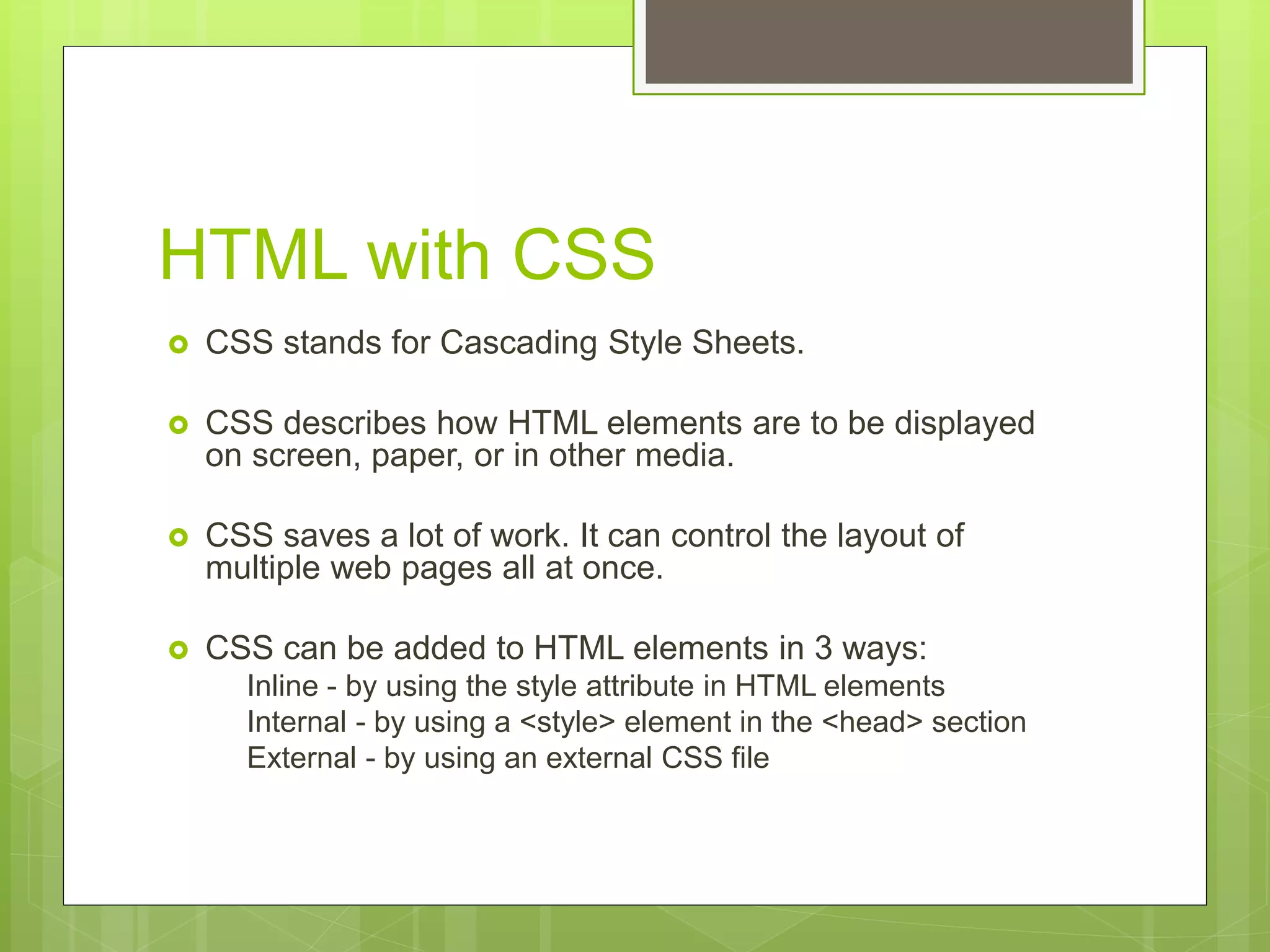 HTML with CSS
 CSS stands for Cascading Style Sheets.
 CSS describes how HTML elements are to be displayed
on screen, paper, or in other media.
 CSS saves a lot of work. It can control the layout of
multiple web pages all at once.
 CSS can be added to HTML elements in 3 ways:
Inline - by using the style attribute in HTML elements
Internal - by using a <style> element in the <head> section
External - by using an external CSS file
 
