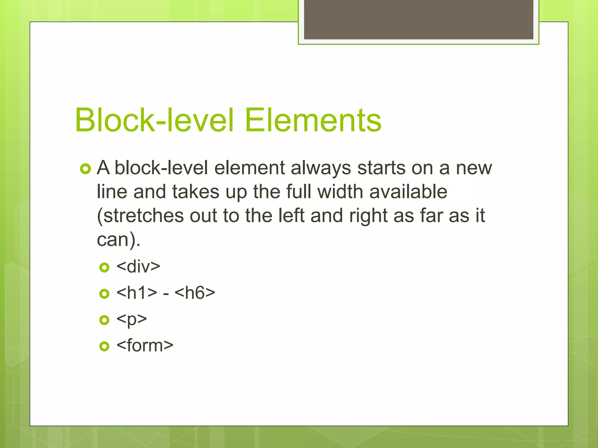 Block-level Elements
 A block-level element always starts on a new
line and takes up the full width available
(stretches out to the left and right as far as it
can).
 <div>
 <h1> - <h6>
 <p>
 <form>
 