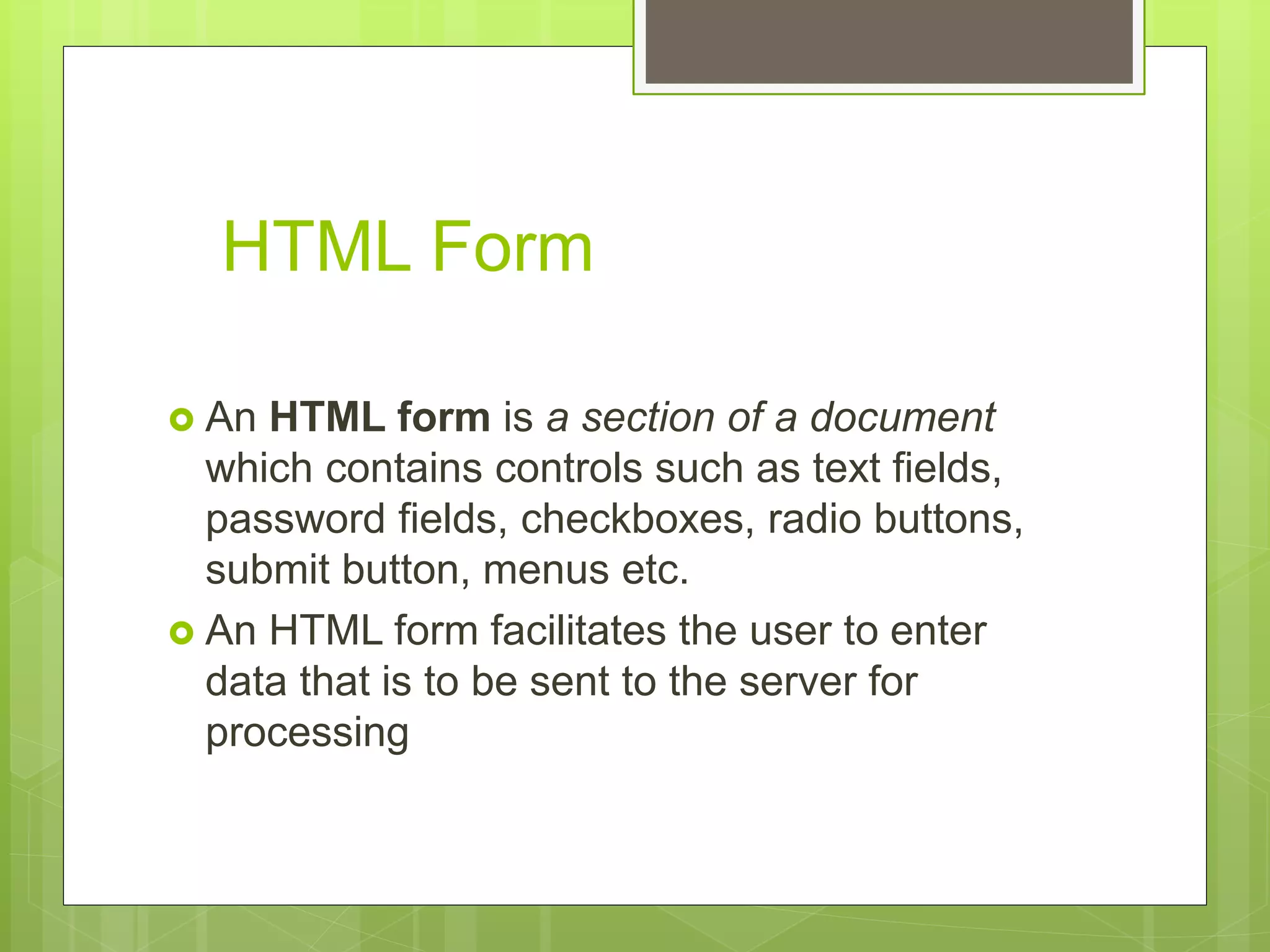 HTML Form
 An HTML form is a section of a document
which contains controls such as text fields,
password fields, checkboxes, radio buttons,
submit button, menus etc.
 An HTML form facilitates the user to enter
data that is to be sent to the server for
processing
 