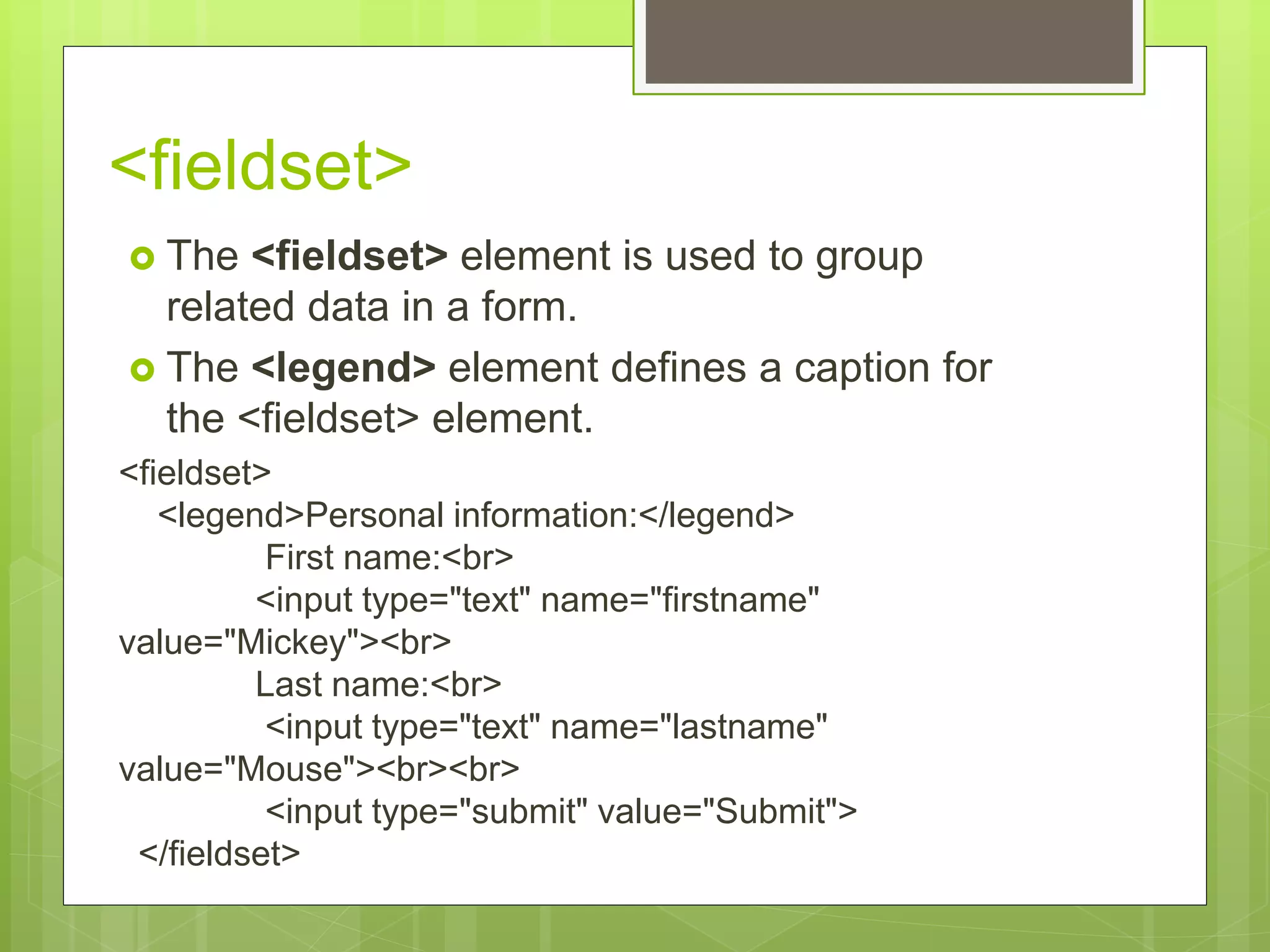 <fieldset>
 The <fieldset> element is used to group
related data in a form.
 The <legend> element defines a caption for
the <fieldset> element.
<fieldset>
<legend>Personal information:</legend>
First name:<br>
<input type="text" name="firstname"
value="Mickey"><br>
Last name:<br>
<input type="text" name="lastname"
value="Mouse"><br><br>
<input type="submit" value="Submit">
</fieldset>
 