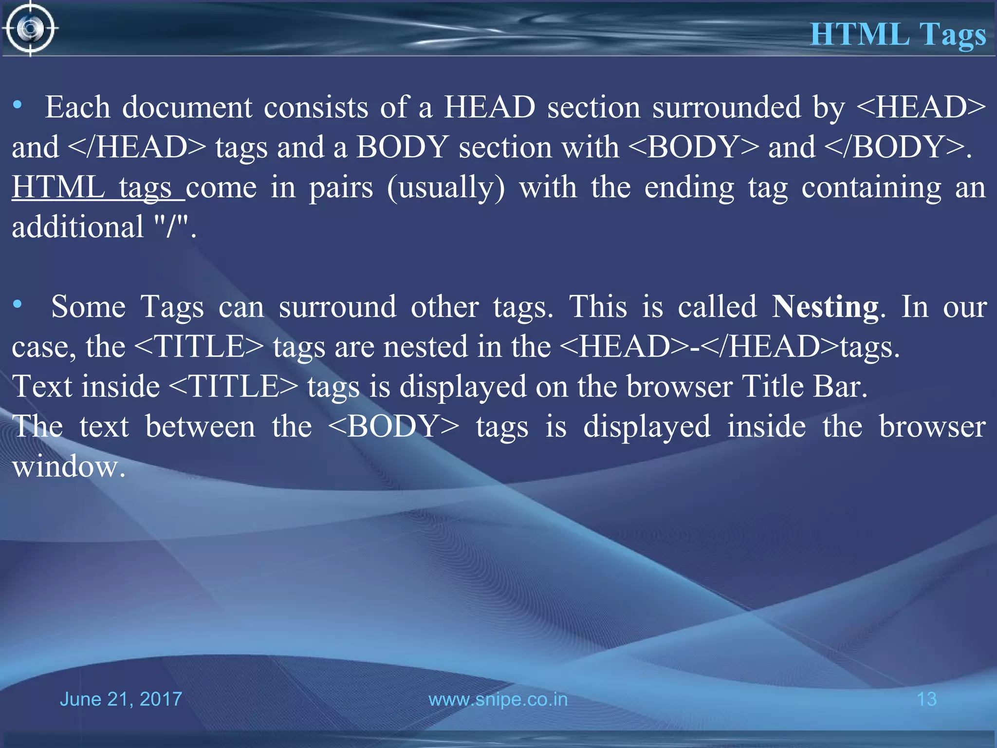 June 21, 2017 www.snipe.co.in 13
HTML Tags
• Each document consists of a HEAD section surrounded by <HEAD>
and </HEAD> tags and a BODY section with <BODY> and </BODY>.
HTML tags come in pairs (usually) with the ending tag containing an
additional "/".
• Some Tags can surround other tags. This is called Nesting. In our
case, the <TITLE> tags are nested in the <HEAD>-</HEAD>tags.
Text inside <TITLE> tags is displayed on the browser Title Bar.
The text between the <BODY> tags is displayed inside the browser
window.
 