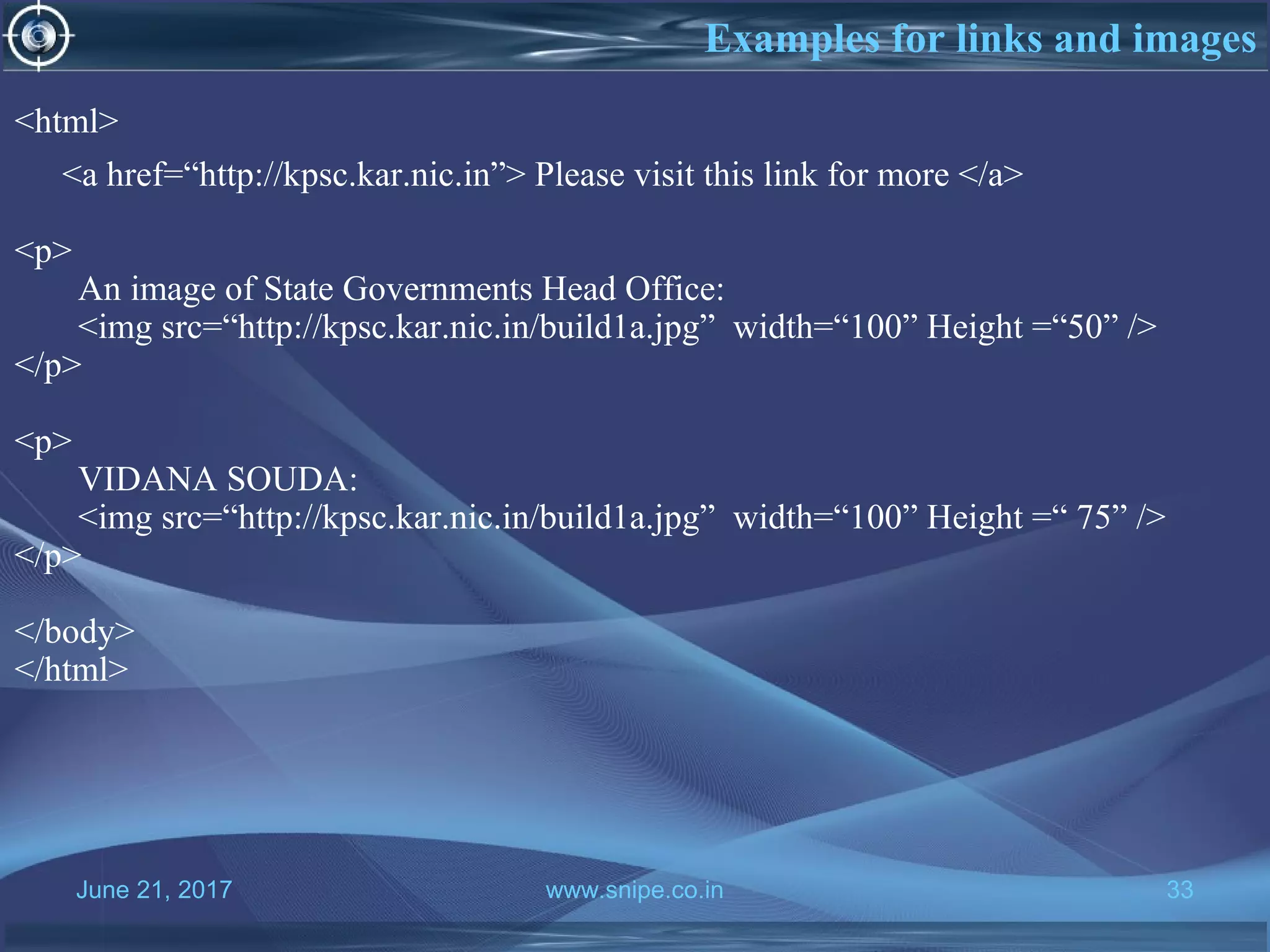 June 21, 2017 www.snipe.co.in 33
Examples for links and images
<html>
<a href=“http://kpsc.kar.nic.in”> Please visit this link for more </a>
<p>
An image of State Governments Head Office:
<img src=“http://kpsc.kar.nic.in/build1a.jpg” width=“100” Height =“50” />
</p>
<p>
VIDANA SOUDA:
<img src=“http://kpsc.kar.nic.in/build1a.jpg” width=“100” Height =“ 75” />
</p>
</body>
</html>
 