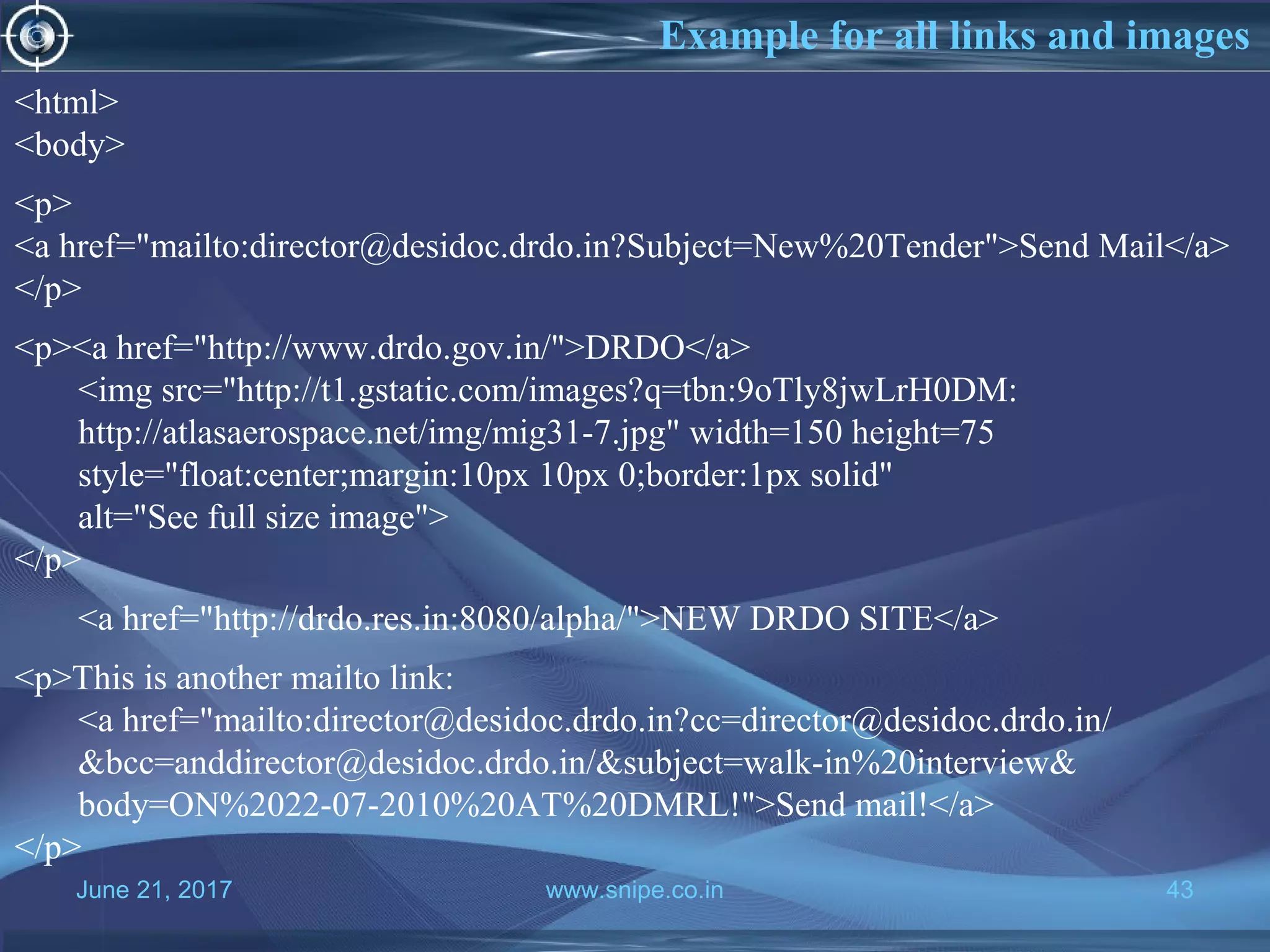 June 21, 2017 www.snipe.co.in 43
Example for all links and images
<html>
<body>
<p>
<a href="mailto:director@desidoc.drdo.in?Subject=New%20Tender">Send Mail</a>
</p>
<p><a href="http://www.drdo.gov.in/">DRDO</a>
<img src="http://t1.gstatic.com/images?q=tbn:9oTly8jwLrH0DM:
http://atlasaerospace.net/img/mig31-7.jpg" width=150 height=75
style="float:center;margin:10px 10px 0;border:1px solid"
alt="See full size image">
</p>
<a href="http://drdo.res.in:8080/alpha/">NEW DRDO SITE</a>
<p>This is another mailto link:
<a href="mailto:director@desidoc.drdo.in?cc=director@desidoc.drdo.in/
&bcc=anddirector@desidoc.drdo.in/&subject=walk-in%20interview&
body=ON%2022-07-2010%20AT%20DMRL!">Send mail!</a>
</p>
 