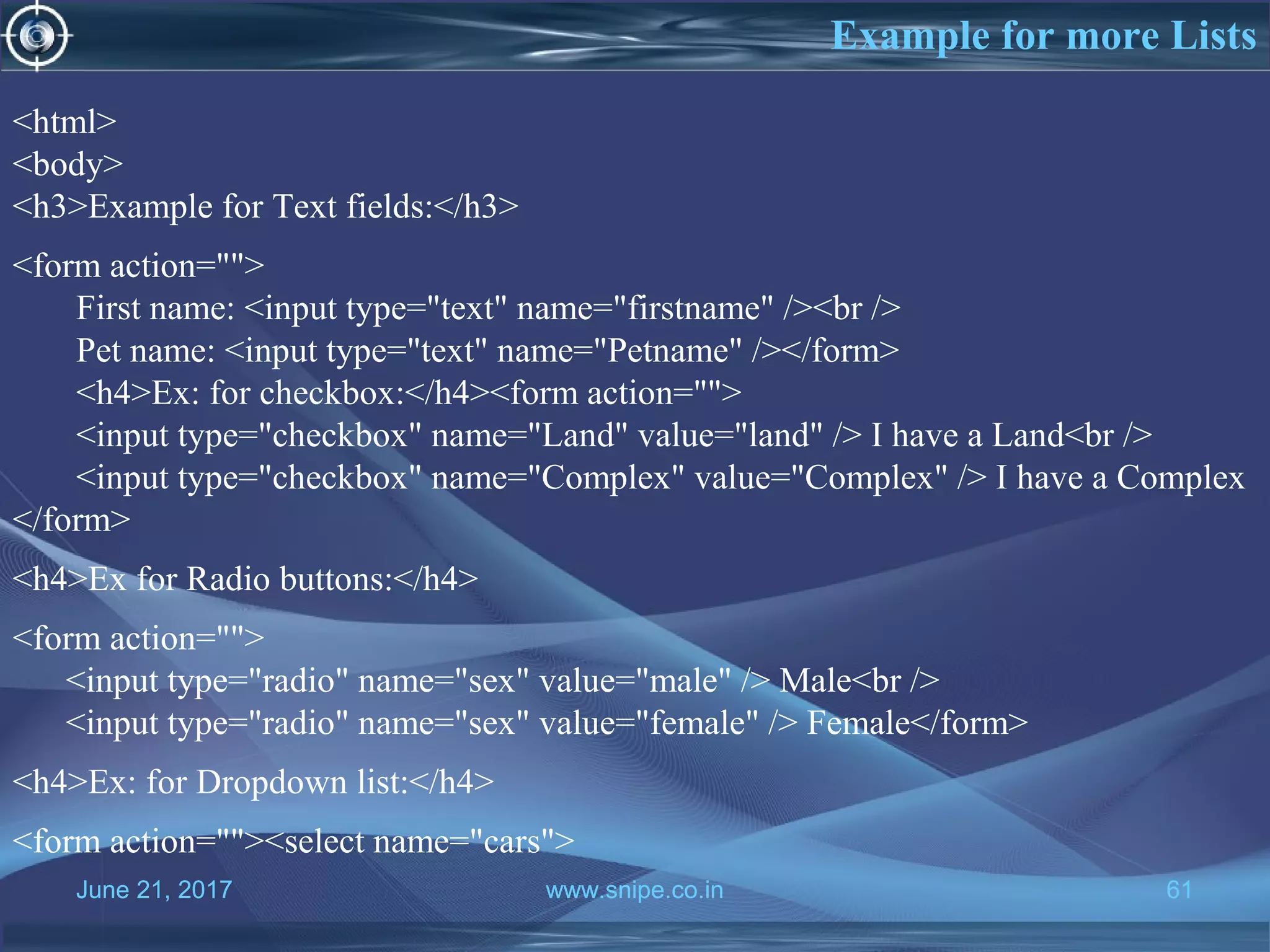June 21, 2017 www.snipe.co.in 61
Example for more Lists
June 21, 2017 www.snipe.co.in 61
<html>
<body>
<h3>Example for Text fields:</h3>
<form action="">
First name: <input type="text" name="firstname" /><br />
Pet name: <input type="text" name="Petname" /></form>
<h4>Ex: for checkbox:</h4><form action="">
<input type="checkbox" name="Land" value="land" /> I have a Land<br />
<input type="checkbox" name="Complex" value="Complex" /> I have a Complex
</form>
<h4>Ex for Radio buttons:</h4>
<form action="">
<input type="radio" name="sex" value="male" /> Male<br />
<input type="radio" name="sex" value="female" /> Female</form>
<h4>Ex: for Dropdown list:</h4>
<form action=""><select name="cars">
 