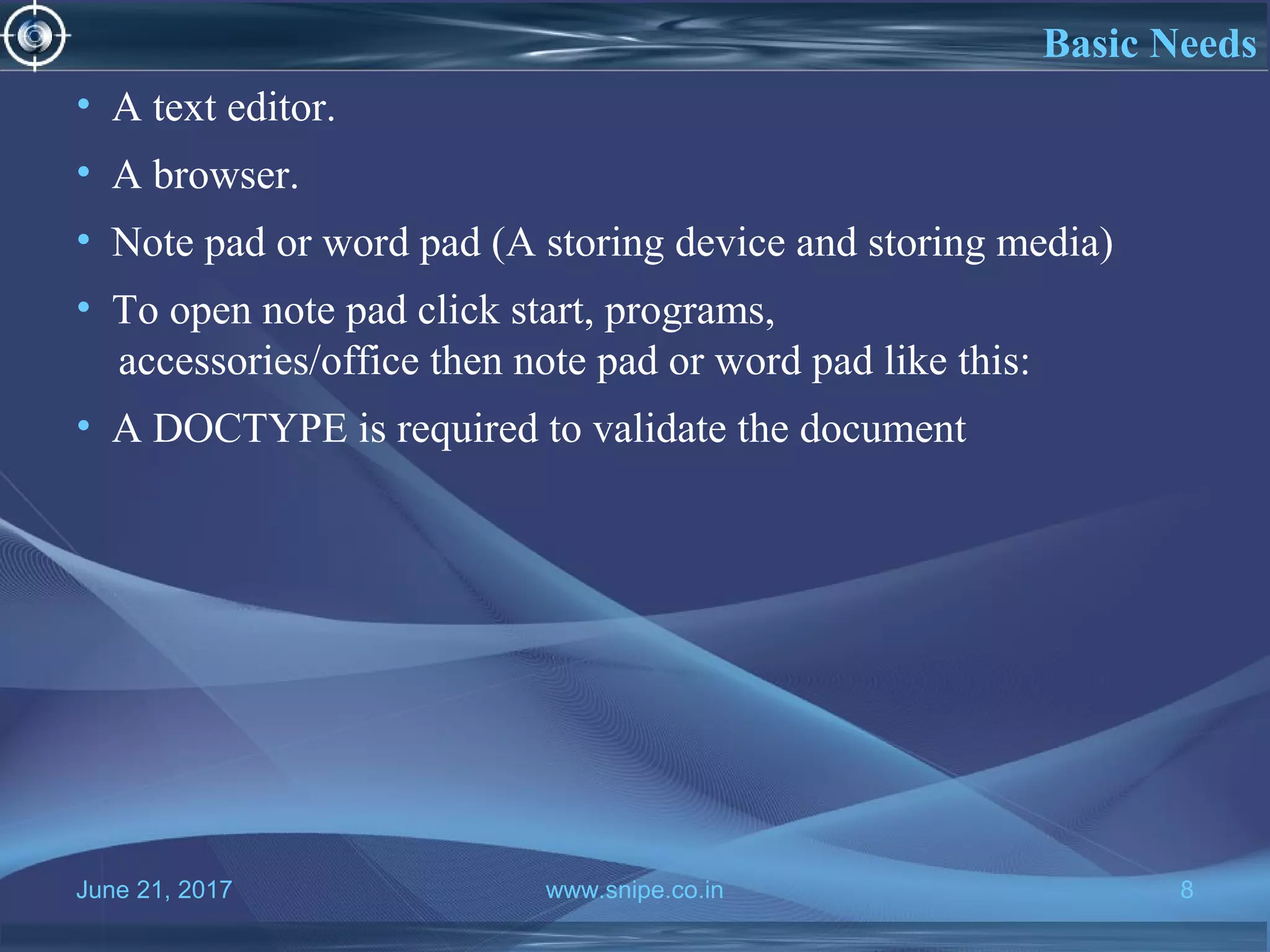 June 21, 2017 www.snipe.co.in 8
What is HTMLBasic Needs
• A text editor.
• A browser.
• Note pad or word pad (A storing device and storing media)
• To open note pad click start, programs,
accessories/office then note pad or word pad like this:
• A DOCTYPE is required to validate the document
 