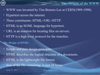 June 21, 2017 www.snipe.co.in 10
The Origins of the WWW
• WWW was invented by Tim Bemers-Lee at CERN(1989-1990).
• Hypertext across the internet.
• Three constituents: HTML+URL+HTTP.
• HTML is an SGML language for hypertext.
• URL is an notation for locating files on servers.
• HTTP is a high level protocol for the transfers.
The Design of HTML:
• Simple and pure design principles.
• HTML describes the logical structure of a documents.
• HTML is the lightweight file format.
• Size of the file containing is just 28 bytes.
 