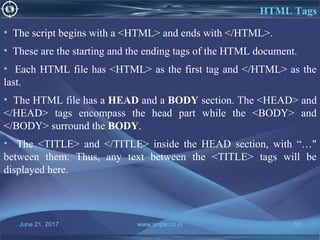 June 21, 2017 www.snipe.co.in 12
HTML Tags
• The script begins with a <HTML> and ends with </HTML>.
• These are the starting and the ending tags of the HTML document.
• Each HTML file has <HTML> as the first tag and </HTML> as the
last.
• The HTML file has a HEAD and a BODY section. The <HEAD> and
</HEAD> tags encompass the head part while the <BODY> and
</BODY> surround the BODY.
• The <TITLE> and </TITLE> inside the HEAD section, with “…"
between them. Thus, any text between the <TITLE> tags will be
displayed here.
 