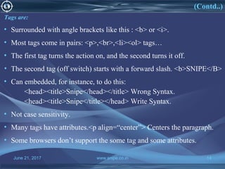 June 21, 2017 www.snipe.co.in 14
What is HTML(Contd..)
Tags are:
• Surrounded with angle brackets like this : <b> or <i>.
• Most tags come in pairs: <p>,<br>,<li><ol> tags…
• The first tag turns the action on, and the second turns it off.
• The second tag (off switch) starts with a forward slash. <b>SNIPE</B>
• Can embedded, for instance, to do this:
<head><title>Snipe</head></title> Wrong Syntax.
<head><title>Snipe</title></head> Write Syntax.
• Not case sensitivity.
• Many tags have attributes.<p align=“center”> Centers the paragraph.
• Some browsers don’t support the some tag and some attributes.
 