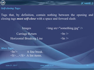 June 21, 2017 www.snipe.co.in 16
(Contd..)
Self-closing Tags:
Tags that, by definition, contain nothing between the opening and
closing tags must self-close with a space and forward slash:
Images <img src="something.jpg" />
Carriage Return <br />
Horizontal Breaking Line <hr />
More Tags:
<br/> A line break.
<li>…</li> A list items.
 