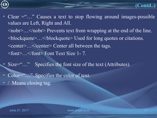 June 21, 2017 www.snipe.co.in 17
(Contd..)
• Clear =“…” Causes a text to stop flowing around images-possible
values are Left, Right and All.
<nobr>…</nobr> Prevents text from wrapping at the end of the line.
<blockquote>…</blockquote> Used for long quotes or citations.
<center>…</center> Center all between the tags.
<font>…</font> Font Text Size 1- 7.
• Size=“…” Specifies the font size of the text (Attributes).
• Color=“…” Specifies the color of text.
• / Means closing tag.
 