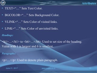 June 21, 2017 www.snipe.co.in 19
Attributes
• TEXT=“…” Sets Text Color.
• BGCOLOR=“…” Sets Background Color.
• VLINK=“…” Sets Color of visited links.
• LINK=“…” Sets Color of unvisited links.
Headings:
<h1>…</h1> to <h6>…</h6> Used to set size of the heading.
Value with 1 is largest and 6 is smallest.
Paragraphs:
<p>…</p> Used to denote plain paragraph.
 