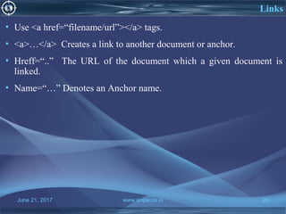 June 21, 2017 www.snipe.co.in 20
Links
• Use <a href=“filename/url”></a> tags.
• <a>…</a> Creates a link to another document or anchor.
• Hreff=“..” The URL of the document which a given document is
linked.
• Name=“…” Denotes an Anchor name.
 