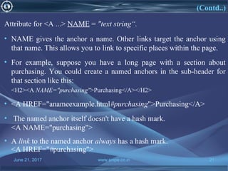 June 21, 2017 www.snipe.co.in 21
(Contd..)
Attribute for <A ...> NAME = "text string“.
• NAME gives the anchor a name. Other links target the anchor using
that name. This allows you to link to specific places within the page.
• For example, suppose you have a long page with a section about
purchasing. You could create a named anchors in the sub-header for
that section like this:
<H2><A NAME="purchasing">Purchasing</A></H2>
• <A HREF="anameexample.html#purchasing">Purchasing</A>
• The named anchor itself doesn't have a hash mark.
<A NAME="purchasing">
• A link to the named anchor always has a hash mark.
<A HREF="#purchasing">
 