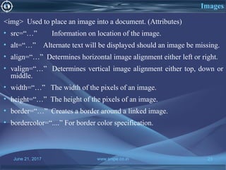 June 21, 2017 www.snipe.co.in 23
Images
<img> Used to place an image into a document. (Attributes)
• src=“…” Information on location of the image.
• alt=“…” Alternate text will be displayed should an image be missing.
• align=“…” Determines horizontal image alignment either left or right.
• valign=“…” Determines vertical image alignment either top, down or
middle.
• width=“…” The width of the pixels of an image.
• height=“…” The height of the pixels of an image.
• border=“…” Creates a border around a linked image.
• bordercolor=“....” For border color specification.
 