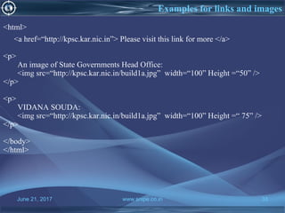 June 21, 2017 www.snipe.co.in 33
Examples for links and images
<html>
<a href=“http://kpsc.kar.nic.in”> Please visit this link for more </a>
<p>
An image of State Governments Head Office:
<img src=“http://kpsc.kar.nic.in/build1a.jpg” width=“100” Height =“50” />
</p>
<p>
VIDANA SOUDA:
<img src=“http://kpsc.kar.nic.in/build1a.jpg” width=“100” Height =“ 75” />
</p>
</body>
</html>
 