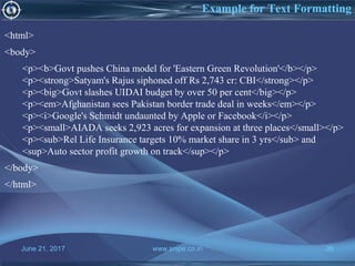 June 21, 2017 www.snipe.co.in 35
Example for Text Formatting
<html>
<body>
<p><b>Govt pushes China model for 'Eastern Green Revolution'</b></p>
<p><strong>Satyam's Rajus siphoned off Rs 2,743 cr: CBI</strong></p>
<p><big>Govt slashes UIDAI budget by over 50 per cent</big></p>
<p><em>Afghanistan sees Pakistan border trade deal in weeks</em></p>
<p><i>Google's Schmidt undaunted by Apple or Facebook</i></p>
<p><small>AIADA seeks 2,923 acres for expansion at three places</small></p>
<p><sub>Rel Life Insurance targets 10% market share in 3 yrs</sub> and
<sup>Auto sector profit growth on track</sup></p>
</body>
</html>
 