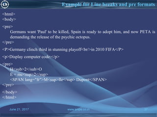 June 21, 2017 www.snipe.co.in 37
Example for Line breaks and pre formats
<html>
<body>
<pre>
Germans want 'Paul' to be killed, Spain is ready to adopt him, and now PETA is
demanding the release of the psychic octopus.
</pre>
<P>Germany clinch third in stunning playoff<br/>in 2010 FIFA</P>
<p>Display computer code:</p>
<pre>
H<sub>2</sub>O
E = mc<sup>2</sup>
<SPAN lang="fr">M<sup>lle</sup> Dupont</SPAN>
</pre>
</body>
</html>
 