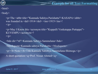 June 21, 2017 www.snipe.co.in 39
Example for all Text Formatting
<html>
<body>
<p>The <abbr title="Kannada Sahitya Parishattu">KASAPA</abbr>
was founded in <del>1914</del> <ins>1915</ins>!
</p>
<p>May I Know this <acronym title="Kuppalli Venkatappa Puttappa">
KUVEMPU</acronym>?
</p>
<bdo dir="rtl">Kannada Sahitya Sammelana</bdo>
<blockquote>Kannada sahitya Parishattu.</blockquote>
<p><b>Note:</b>73th Kannada Sahithya Sammelana-Shimoga.</p>
A short quotation:<q>Prof. Nissar Ahmed</q>
 