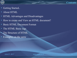 June 21, 2017 www.snipe.co.in 4
Contents
• Getting Started..
• About HTML
• HTML Advantages and Disadvantages
• How to create and View an HTML document?
• Basic HTML Document Format
• The HTML Basic tags
• The Structure of HTML
• Examples on the same
 