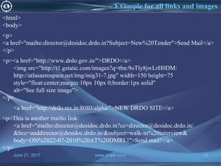 June 21, 2017 www.snipe.co.in 43
Example for all links and images
<html>
<body>
<p>
<a href="mailto:director@desidoc.drdo.in?Subject=New%20Tender">Send Mail</a>
</p>
<p><a href="http://www.drdo.gov.in/">DRDO</a>
<img src="http://t1.gstatic.com/images?q=tbn:9oTly8jwLrH0DM:
http://atlasaerospace.net/img/mig31-7.jpg" width=150 height=75
style="float:center;margin:10px 10px 0;border:1px solid"
alt="See full size image">
</p>
<a href="http://drdo.res.in:8080/alpha/">NEW DRDO SITE</a>
<p>This is another mailto link:
<a href="mailto:director@desidoc.drdo.in?cc=director@desidoc.drdo.in/
&bcc=anddirector@desidoc.drdo.in/&subject=walk-in%20interview&
body=ON%2022-07-2010%20AT%20DMRL!">Send mail!</a>
</p>
 