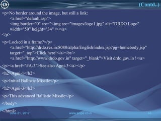 June 21, 2017 www.snipe.co.in 44
(Contd..)
<p>No border around the image, but still a link:
<a href="default.asp">
<img border="0" src="<img src="images/logo1.jpg" alt="DRDO Logo"
width="50" height="34" /></a>
</p>
<p>Locked in a frame?</p>
<a href="http://drdo.res.in:8080/alpha/English/index.jsp?pg=homebody.jsp"
target="_top">Click here!</a><br/>
<a href="http://www.drdo.gov.in" target="_blank">Visit drdo.gov.in !</a>
<p><a href="#A-3">See also Agni-3</a></p>
<h2>Agni-1</h2>
<p>Initial Ballistic Missile</p>
<h2>Agni-3</h2>
<p>This advanced Ballistic Missile</p>
</body>
</html>
 
