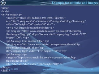 June 21, 2017 www.snipe.co.in 46
Example for all links and images
<html>
<body>
<p>An image:</p>
<img style="float: left; padding: 0px 10px 10px 0px;"
src="http://l.yimg.com/t/i/in/news/news15/images/astrology/Taurus.jpg"
width="50" height="50" border="0" alt="">
<p><p>An image from another folder:</p>
<p><img src="http:// www.search-this.com/ wp-content/ themes/big
blue/images/3logo.gif" align="bottom: alt="company logo" width="175"
height="100" /></p>
<p>An image from another folder:</p>
<p><img src="http://www.search-this.com/wp-content/themes/big-
blue/images/3logo.gif" align="top"
alt="company logo" width="175" height="100" /></p>
<p>An image:</p>
<img src="http://www.search-this.com/wp-content/themes/big-
blue/images/abc.gif"
title="abc" alt="abc" width="106" height="106" />
</body>
</html>
 
