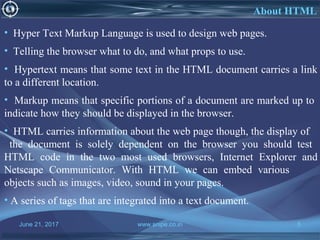 June 21, 2017 www.snipe.co.in 5
About HTML
• Hyper Text Markup Language is used to design web pages.
• Telling the browser what to do, and what props to use.
• Hypertext means that some text in the HTML document carries a link
to a different location.
• Markup means that specific portions of a document are marked up to
indicate how they should be displayed in the browser.
• HTML carries information about the web page though, the display of
the document is solely dependent on the browser you should test
HTML code in the two most used browsers, Internet Explorer and
Netscape Communicator. With HTML we can embed various
objects such as images, video, sound in your pages.
• A series of tags that are integrated into a text document.
 