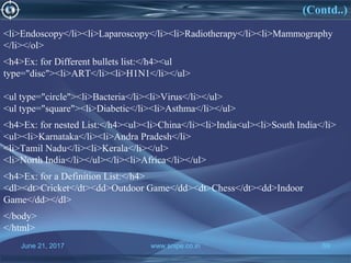 June 21, 2017 www.snipe.co.in 59June 21, 2017 www.snipe.co.in 59
<li>Endoscopy</li><li>Laparoscopy</li><li>Radiotherapy</li><li>Mammography
</li></ol>
<h4>Ex: for Different bullets list:</h4><ul
type="disc"><li>ART</li><li>H1N1</li></ul>
<ul type="circle"><li>Bacteria</li><li>Virus</li></ul>
<ul type="square"><li>Diabetic</li><li>Asthma</li></ul>
<h4>Ex: for nested List:</h4><ul><li>China</li><li>India<ul><li>South India</li>
<ul><li>Karnataka</li><li>Andra Pradesh</li>
<li>Tamil Nadu</li><li>Kerala</li></ul>
<li>North India</li></ul></li><li>Africa</li></ul>
<h4>Ex: for a Definition List:</h4>
<dl><dt>Cricket</dt><dd>Outdoor Game</dd><dt>Chess</dt><dd>Indoor
Game</dd></dl>
</body>
</html>
(Contd..)
 