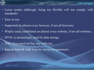 June 21, 2017 www.snipe.co.in 6
Advantages
• Loose syntax (although, being too flexible will not comply with
standards)
• Easy to use.
• Supported on almost every browser, if not all browsers.
• Widely used; established on almost every website, if not all websites.
• HTNL is increasingly used for data storage.
• Free - You need not buy any software.
• Easy to learn & code even for novice programmers.
 